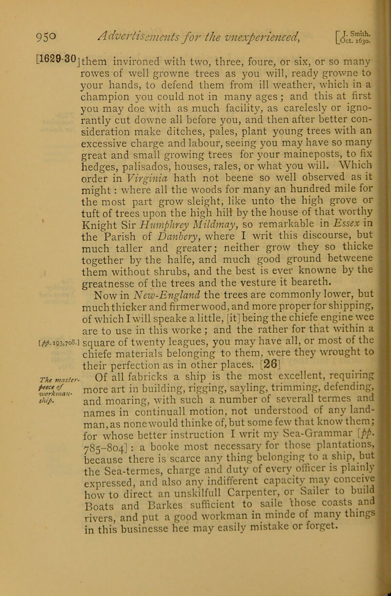 [1629-30j^j^em invironed with two, three, foure, or six, or so many rowes of well growne trees as you will, ready growne to your hands, to defend them from ill weather, which in a | champion you could not in many ages ; and this at first you may doe with as much facility, as carelesly or igno- i rantly cut downe all before you, and then after better con- sideration make ditches, pales, plant young trees with an excessive charge and labour, seeing you may have so many great and small growing trees for your maineposts, to fix hedges, palisados, houses, rales, or what you will. Which order in Virginia hath not beene so well observed as it might: where all the woods for many an hundred mile for the most part grow sleight, like unto the high grove or tuft of trees upon the high hill by the house of that worthy ’ Knight Sir Humphrey Mildmay, so remarkable in Essex in the Parish of Danbery, where I writ this discourse, but much taller and greater; neither grow they so thicke together by the halfe, and much good ground betweene j them without shrubs, and the best is ever knowne by the greatnesse of the trees and the vesture it beareth. Now in New-England the trees are commonly lower, but ; much thicker and firmer wood, and more proper for shipping, of which I will speake a little, [it] being the chiefe engine wee ■. are to use in this worke ; and the rather for that within a [Mi93.7°8-1 square of twenty leagues, you may have all, or most of the chiefe materials belonging to them, were they wrought to their perfection as in other places. [261 ThemasUr. Of all fabi'icks a ship is the most excellent, requiring w'dXman- i^o^e art in building, rigging, sayling, trimming, defending, and moaring, with such a number of severall termes and names in continuall motion, not understood of any land- man, as none would thinke of, but some few that know them; for whose better instruction I writ my Sea-Grammar [pp. 785-804]: a booke most necessary for those plantations, because there is scarce any thing belonging to a ship, but the Sea-termes, charge and duty of every officer is plainly expressed, and also any indifferent capacity rnay conceive how to direct an unskilfull Carpenter, or Sailer to build Boats and Barkes sufficient to_ sailc those coasts and rivers, and put a good workman in minde of many things in this businesse bee may easily mistake or forget. t