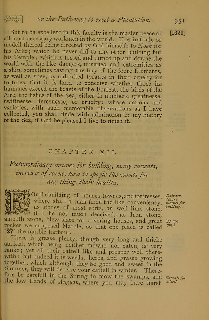 But to be excellent in this faculty is the master-peece of all most necessary workmen in the world. The first rule or modell thereof being directed by God himselfe to Noah for his Arke; which he never did to any other building but his Temple : which is tossed and turned up and downe the world with the like dangers, miseries, and extremities as a ship, sometimes tasting the fury of the foure Elements, as well as shee, by unlimited tyrants in their cruelty for tortures, that it is hard to conceive whether those ia-; humanes exceed the beasts of the Forrest, the birds of the Aire, the fishes of the Sea, either in numbers, greatnesse, swiftnesse, fiercenesse, or cruelty: whose actions and varieties, with such memorable observations as I have collected, you shall finde with admiration in my history ' of the Sea, if God be pleased I live to finish it. CHAPTER XII. Extraordinary meanes for buildings many caveats, increase of come, how to spoyle the woods for any thing, their healths. Or the building [ofj houses, townes, and fortresses, where shall a man finde the like conveniency, as stones of most sorts, as well lime stone, if I be not much deceived, as Iron stone, smooth stone, blew slate for covering houses, and great supposed Marble, so that one place is called [27] the marble harbour. There is grasse plenty, though very long and thicke stalked, which being neither mowne nor eaten, is very ranke; yet all their cattell like and prosper well there- I with : but indeed it is weeds, herbs, and grasse growing ^gether, which although they be good and sweet in the Summer, they will deceive your cattell in winter. There- j fore be carefull in the Spring to mow the swamps, and I the low Hands of Augnan, where you may have harsh [1629] Extract- dinary meanes for buildings. \PP-193. 707 •] Caveats/in cattell.