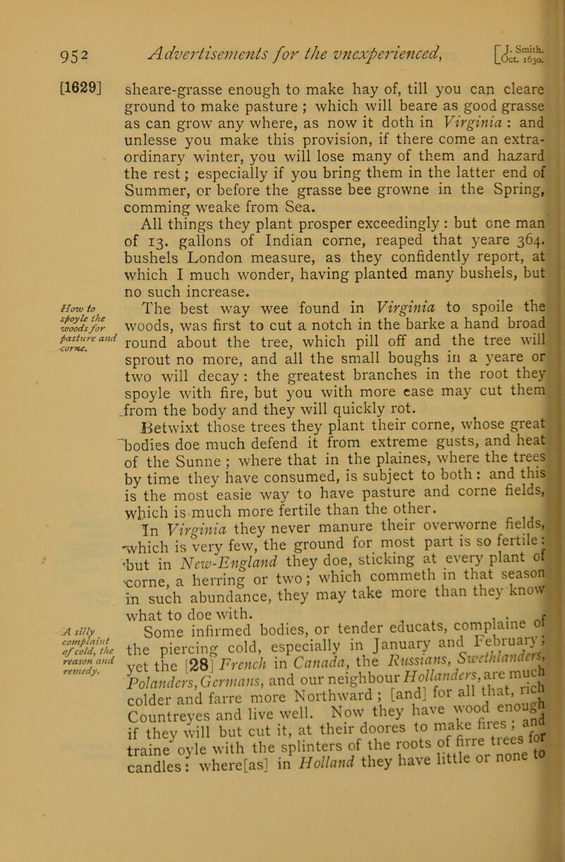 [1629] How to spoyU the woods for pasture and <ome. A sUlv complaint of cold, the reason and remedy. Smith. 1630. sheare-grasse enough to make hay of, till you can cleare ground to make pasture ; which will beare as good grasse as can grow any where, as now it doth in Virginia : and unlesse you make this provision, if there come an extra- ordinary winter, you will lose many of them and hazard the rest; especially if you bring them in the latter end of Summer, or before the grasse bee growne in the Spring, comming weake from Sea. All things they plant prosper exceedingly : but one man of 13. gallons of Indian come, reaped that yeare 364. bushels London measure, as they confidently report, at which I much wonder, having planted many bushels, but no such increase. The best way wee found in Virginia to spoile the woods, was first to cut a notch in the barke a hand broad round about the tree, which pill off and the tree will sprout no more, and all the small boughs in a yeare or two will decay : the greatest branches in the root they spoyle with fire, but you with more case may cut them .from the body and they will quickly rot. Betwixt those trees they plant their come, whose great 'bodies doe much defend it from extreme gusts, and heat of the Sunne ; where that in the plaines, where the trees by time they have consumed, is subject to both : and this is the most easie way to have pasture and come fields, which is much more fertile than the other. In Virginia they never manure their overworne fields, ■which is very few, the ground for most part is so fertile: 'but in Ncw-England they doe, sticking at every plant 01 -come, a herring or two; which commeth m that season in such abundance, they may take more than the} mow what to doe with. . e Some infirmed bodies, or tender educats, comp aine 01 the piercing cold, especially in January and l'eb™arjs vet the [28] French in Canada, the Russians, Swcthlandcrs, PoIandcrs,Gcrmans, and our i^^ighbourHo//n;i*rs,aie^^^^ colder and farre more Northward ; [and] for all that, r Countreyes and live well. Now they have ™ if they will but cut it, at their doores to make > a traine ovle with the splinters of the roots of firre ti Lndles: where[as] in^ Holland they have little or none