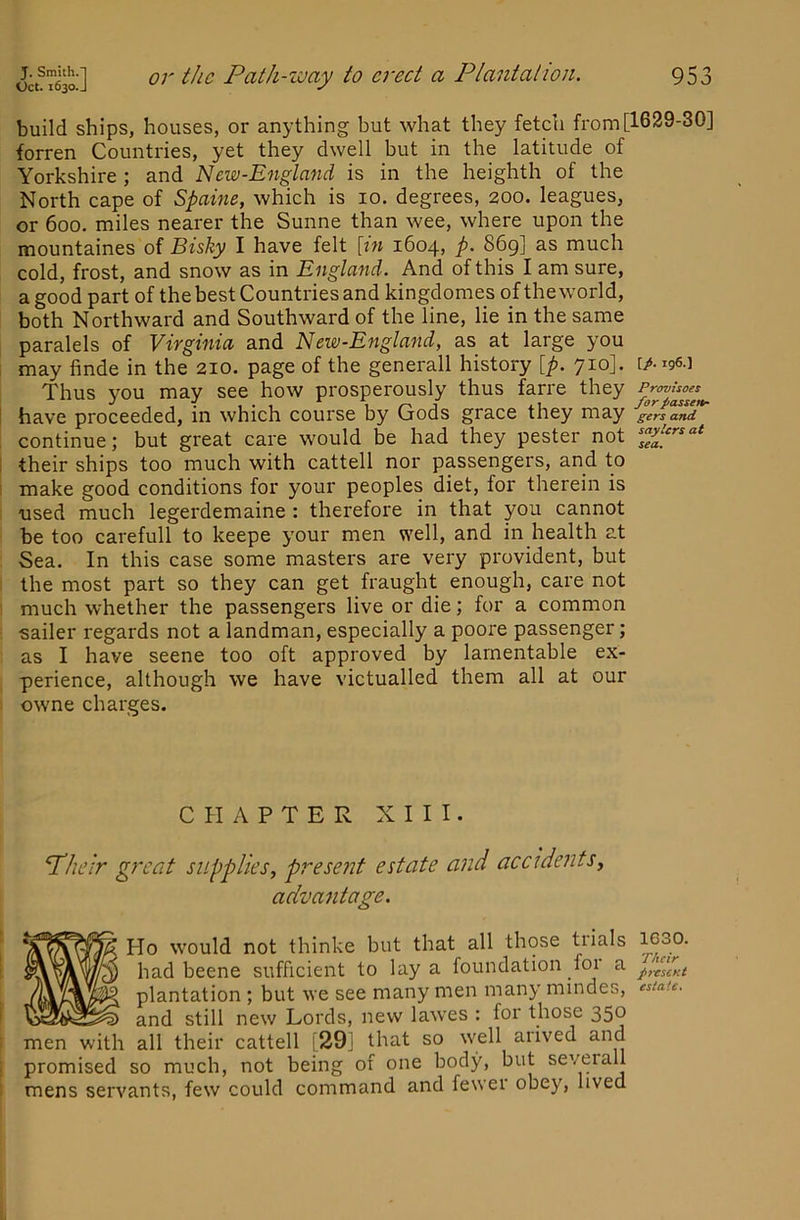 build ships, houses, or anything but what they fetdi from [1629-30] forren Countries, yet they dwell but in the latitude of Yorkshire ; and New-England is in the heighth of the North cape of Spaine, which is 10. degrees, 200. leagues, or 600. miles nearer the Sunne than wee, where upon the mountaines of Bishy I have felt [in 1604, p- 869] as much cold, frost, and snow as in England. And of this I am sure, a good part of the best Countries and kingdomes of the world, both Northward and Southward of the line, lie in the same paralels of Viyginia and Ncw-England, as at large you I may finde in the 210. page of the generall history [p. 710]. [/-igs-l Thus you may see how prosperously thus farre they I have proceeded, in which course by Gods grace they may gers and ; continue; but great care would be had they pester not ; their ships too much with cattell nor passengers, and to I make good conditions for your peoples diet, for therein is used much legerdemaine : therefore in that you cannot be too carefull to keepe your men well, and in health at Sea. In this case some masters are very provident, but the most part so they can get fraught enough, care not much whether the passengers live or die; for a common sailer regards not a landman, especially a poore passenger; as I have seene too oft approved by lamentable ex- perience, although we have victualled them all at our owne charges. CHAPTER XIII. Pheir great supplies, present estate and accidents, advantage. Ho would not thinke but that all those trials had beene sufficient to lay a foundation foi a plantation ; but we see many men many mindes, ‘sta-u. and still new Lords, new lawes : for those 350 men with all their cattell [29j that so well arived and promised so much, not being of one body, but seveiall mens servants, few could command and fewer obey, lived