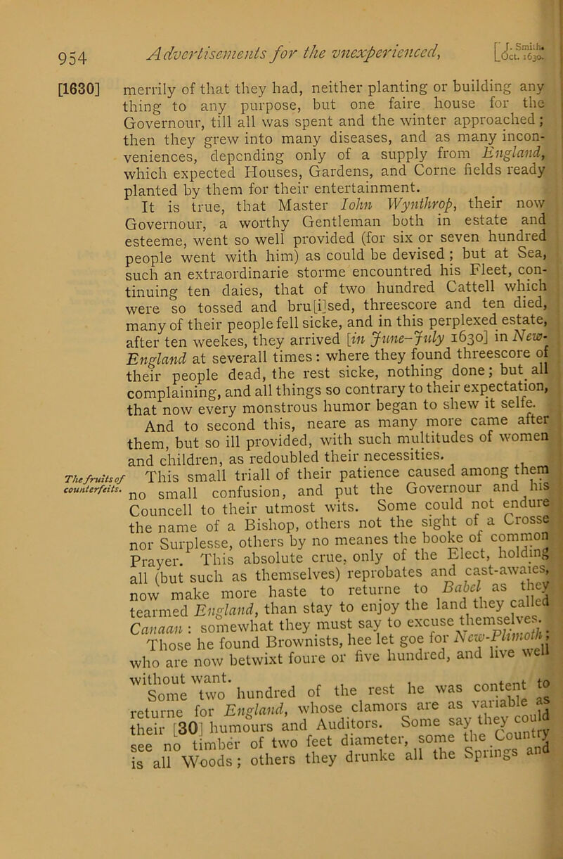 [1630] merrily of that they had, neither planting or building any thing to any purpose, but one faire house for the Governour, till all was spent and the winter approached; then they grew into many diseases, and as many incon- veniences, depending only of a supply from England, which expected Houses, Gardens, and Come fields leady planted by them for their entertainment. It is true, that Master loJm Wynthrop, their now Governour, a worthy Gentleman both in estate and esteeme, went so well provided (for six or seven hundred people went with him) as could be devised ; but at Sea, such an extraordinarie storme encountred his Fleet, con- tinuing ten daies, that of two hundred Cattell which were so tossed and bru[i]sed, threescore and ten died, many of their people fell sicke, and in this perplexed, estate, after ten weekes, they arrived [in June-July 1630] in New- England at severall times: where they found threescore of their people dead, the rest sicke, nothing done; but^ all complaining, and all things so contrary to their expectation, that now every monstrous humor began to shew it selfe. And to second this, neare as many more came after them, but so ill provided, with such multitudes of women and children, as redoubled their necessities. TUefruUsof This small triall of their patience caused among them counterfeits. confusioii, and put the Governour and his Councell to their utmost wits. Some could not endure the name of a Bishop, others not the sight of a Crosse nor Surplesse, others by no meanes the booke of common Prayer. This absolute crue, only of the Elect, holding, all (but such as themselves) reprobates and cast-awaies, now make more haste to returne to Bahcl as they tearmed England, than stay to enjoy the land they called Canaan : somewhat they must say to Those he found Brownists, hee let goe for hcw-Phnioth , who ai^ now betwixt foure or five hundred, and live well trro-hundred of the res. he was content .0 rptiirne for England, whose clamors are as \aiiable a their [301 humours and Auditors. Some say see no tiraher of two feet Sorin °s anl is all Woods; others they drunke all the SpiiHt,