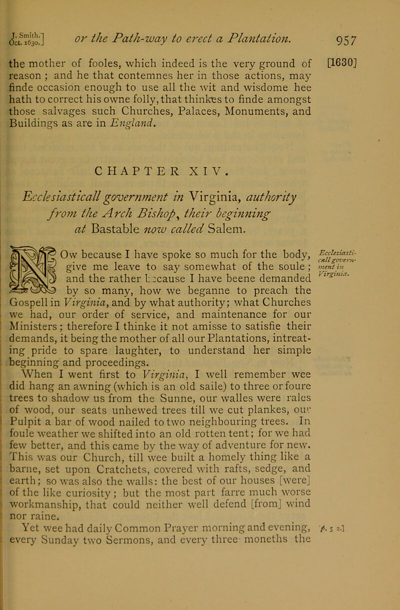 the mother of fooles, which indeed is the very ground of reason ; and he that contemnes her in those actions, may finde occasion enough to use all the wit and wisdome hee hath to correct his owne folly, that thinkes to finde amongst those salvages such Churches, Palaces, Monuments, and Buildings as are in England. C PI AFTER XIV. Peek sia St kail government in Virginia, authority fro7n the Arch Bishop.^ their beghi7ting at Bastable now called Salem. Ow because I have spoke so much for the body, give me leave to say somewhat of the soule; and the rather because I have beene demanded by so many, how we beganne to preach the Gospell in Virginia, and by what authority; what Churches we had, our order of service, and maintenance for our ! Ministers; therefore I thinke it not amisse to satisfie their . demands, it being the mother of all our Plantations, intreat- ing pride to spare laughter, to understand her simple : beginning and proceedings. When I went first to Virginia, I well remember wee did hang an awning (which is an old saile) to three orfoure trees to shadow us from the Sunne, our walles were rales of wood, our seats unhewed trees till we cut plankes, our ! Pulpit a bar of wood nailed to two neighbouring trees. In ■ foule weather we shifted into an old rotten tent; for we had few better, and this came by the way of adventure for new. I This was our Church, till wee built a homely thing like a [ barne, set upon Cratchets, covered with rafts, sedge, and E earth; so was also the walls: the best of our houses [were] of the like curiosity; but the most part farre much worse workmanship, that could neither well defend [from] wind t nor raine. Yet wee had daily Common Prayer morning and evening, every Sunday two Sermons, and every three moneths the [1630] Ecclesiast!- chU gen'ent.- mint in Virginia.