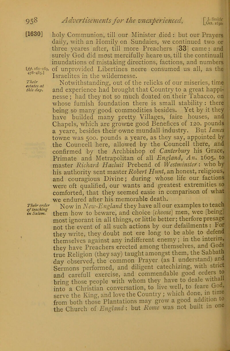 [1630] \j>p. 161-169, 478-485.] Their estates at this day. Their order of teaching in Salem. holy Communion, till our Minister died : but our Prayers daily, with an Homily on Sundaies, we continued two or three yeares after, till more Preachers [33] came: and surely God did most mercifully heare us, till the continuall inundations of mistaking directions, factions, and numbers of unprovided Libertines neere consumed us all, as the Israelites in the wildernesse. Notwithstanding, out of the relicks of our miseries, time and experience had brought that Country to a great happi- nesse; had they not so much doated on their Tabacco, on whose furnish foundation there is small stability : there being so many good commodities besides. Yet by it they have builded many pretty Villages, faire houses, and Chapels, which are growne good Benefices of 120. pounds a yeare, besides their owne mundall industry. But lames towne was 500. pounds a yeare, as they say, appointed by the Councell here, allowed by the Councell there, and confirmed by the Archbishop of Canterbury his Grace, Primate and Metrapolitan of all England, An. 1605. to master Richard Hacluit Prebend of Westminster: \yho by his authority sent Robert Hunt, an honest, religious, and couragious Divine; during whose life our factions were oft qualified, our wants and greatest extremities so comforted, that they seemed easie in comparison of what we endured after his memorable death. Now in New-England they have all our examples to teach them how to beware, and choice [choose] men, wee [being] most ignorant in all things, or little better; therfore presage not the event of all such actions by our defailments : For they write, they doubt not ere long to be able to defend themselves against any indifferent enemy; in the interim, they have Preachers erected among themselves, and Gods true Religion (they say) taught amongst them, the Sabbath day observed, the common Prayer (as I understand) and Sermons performed, and diligent catechizing, with strict and carefull exercise, and commendable good orders to bring those people with whom they have to deale withali into a Christian conversation, to live well, to feare God, serve the King, and love the Country ; which done in time from both those Plantations may grow a good addition to the Church of England: but Rome was not built in one