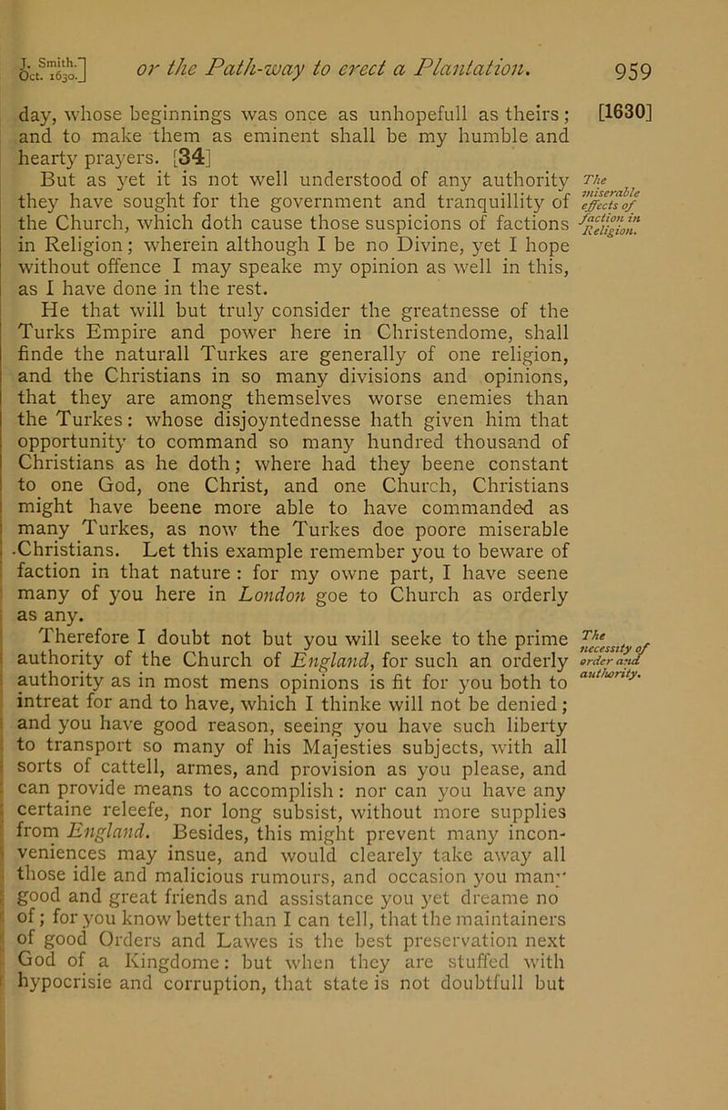day, whose beginnings was once as unhopefull as theirs; and to make them as eminent shall be my humble and hearty pra}^ers. [34] But as 3^et it is not well understood of any authority they have sought for the government and tranquillity of the Church, which doth cause those suspicions of factions in Religion; wherein although I be no Divine, yet I hope without offence I may speake my opinion as well in this, as I have done in the rest. He that will but truly consider the greatnesse of the Turks Empire and power here in Christendome, shall finde the naturall Turkes are generally of one religion, and the Christians in so many divisions and opinions, that they are among themselves worse enemies than the Turkes: whose disjoyntednesse hath given him that opportunity to command so many hundred thousand of Christians as he doth; where had they beene constant to one God, one Christ, and one Church, Christians might have beene more able to have commanded as many Turkes, as now the Turkes doe poore miserable •Christians. Let this example remember you to beware of faction in that nature : for my owne part, I have scene many of you here in Londoii goe to Church as orderly ; as any. Therefore I doubt not but you will seeke to the prime t authority of the Church of Englmid, for such an orderly ■ authority as in most mens opinions is fit for you both to intreat for and to have, which I thinke will not be denied ; i and you have good reason, seeing you have such liberty : to transport so many of his Majesties subjects, with all - sorts of cattell, armes, and pi'ovision as you please, and ! can provide means to accomplish: nor can you have any i certaine releefe, nor long subsist, without more supplies : frorn England. Besides, this might prevent many incon- veniences may insue, and would clearely take away all • those idle and malicious rumours, and occasion you many good and great friends and assistance you yet dreame no '■ of; for you know better than I can tell, that the raaintainers ; of good Orders and Lawes is the best preservation next God of a Kingdome: but when they are stuffed with I hypocrisie and corruption, that state is not doubtfull but [1630] The miserable effects of faction in Religion. The necessity of order and authority.