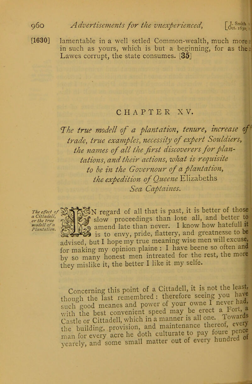 ct. 1630. [1630] lamentable in a well setled Common-wealth, much more. in such as yours, which is but a beginning, for as the; Lawes corrupt, the state consumes- [35] CHAPTER XV. TAie true modell of a plantation, tenure, increase of' trade, true examples, necessity of expert Sotddiers, the na7nes of all the first discovei'crs for plan- tations, and their actions, what is requisite to be in the Governour of a plantation, the expedition of Queene Elizabeths Sea Captaines. The effect of a Cittadell, or the true model! of a Plantation. regard of all that is past, it is better of those slow proceedings than lose all, and better to amend late than never. I know how hatefull it , is to envy, pride, flattery, and greatnesse to be /ibcu, but I hope my true meaning wise men will excuse, for making my opinion plaine : I have beene so often and by so many honest men intreated for the rest, the more they mislike it, the better I like it my selfe. advised, Concerning this point of a Cittadell, it is not the least, though the last remembied : therefore seeing you have such good meanes and power of your owne I never had, with the best convenient speed may he erect a rort, Castle or Cittadell, which in a manner is all one. Towara the building, provision, and maintenance theieof, every man for every acre he doth culturate to pay ^ yea ely, and some small matter out of every hundred ot