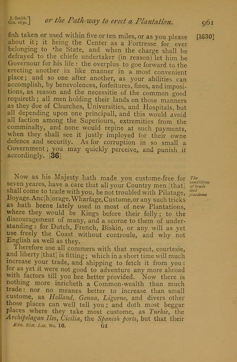 fish taken or used within five or ten miles, or as you please [1630] about it; it being the Center as a Fortresse for ever belonging to the State, and when the charge shall be defrayed to the chiefe undertaker (in reason) let him be Governour for his life : the overplus to goe forward to. the erecting another in like manner in a most convenient place; and so one after another, as your abilities can accomplish, by benevolences, forfeitures, fines, and imposi- tions, as reason and the necessitie of the common good requireth; all men holding their lands on those manners as they doe of Churches, Universities, and Hospitals, but all depending upon one principall, and this would avoid all faction among the Superiours, extremities from the comminalty, and none would repine at such payments, when they shall see it justly imployed for their owne defence and security. As for corruption in so small a Government; you may quickly perceive,, and punish it accordingly. [36] Now as his Majesty hath made you custome-free for . seven yeares, have a care that all your Country men [that] o/” shall come to trade with you, be not troubled with Pilatage, yifedome Boyage. Anc[h]orage,Wharfage,Custome,or any such tricks as hath beene lately used in most of new Plantations, where they would be Kings before their folly; to the discouragement of many, and a scorne to them of under- standing : for Dutch, French, Biskin, or any will as yet use freely the Coast without controule, and why not English as well as they. 1 herefore use all commers with that respect, courtesie, and liberty [that] is fitting; which in a short time will much increase your trade, and shipping to fetch it from you : for as yet it were not good to adventure any more abroad with^ factors till you bee better provided. Now there is I nothing more inricheth a Common-wealth than much 1 trade: nor no meanes better to increase than small 2 custome, as Holland^ Genua, Ligorne, and divers other I those places can well tell you ; and doth most beggar 1 places where they take most custome, as Turkic, the Archipelagan lies, Cicilia, the Spanish ports, but that their Mng. Sc//. L/b. No. 16. 61
