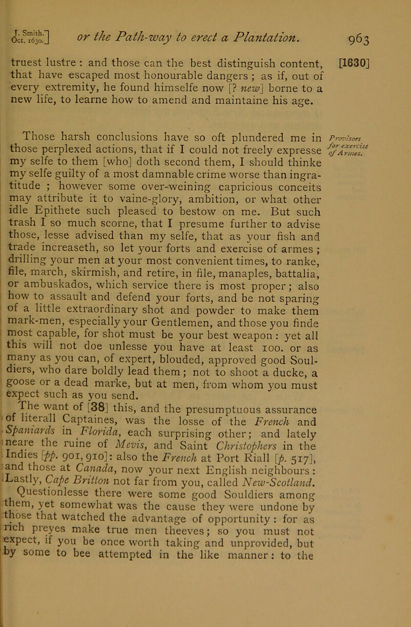 truest lustre : and those can the best distinguish content, that have escaped most honourable dangers ; as if, out of every extremity, he found himselfe now [? new\ borne to a new life, to learne how to amend and maintaine his age. Those harsh conclusions have so oft plundered me in those perplexed actions, that if I could not freely expresse my selfe to them [who] doth second them, I should thinke my selfe guilty of a most damnable crime worse than ingra- 1 titude ; however some over-weining capricious conceits ! may attribute it to vaine-glory, ambition, or what other idle Epithete such pleased to bestow on me. But such : trash I so much scorne, that I presume further to advise those, lesse advised than my selfe, that as your fish and trade increaseth, so let your forts and exercise of armes ; drilling your men at your most convenient times, to ranke, file, march, skirmish, and retire, in file, manaples, battalia, : or ambuskados, which seiwice there is most proper; also how to assault and defend your forts, and be not sparing of a little extraordinary shot and powder to make them mark-men, especially your Gentlemen, and those you finde most capable, for shot must be your best weapon : yet all this will not doe unlesse you have at least loo. or as rnany as you can, of expert, blouded, approved good Soul- diers, who dare boldly lead them; not to shoot a ducke, a goose or a dead marke, but at men, from whom you must expect such as you send. The want of [38] this, and the presumptuous assurance of literall Captaines, was the losse of the French and Spaniards in Florida, each surprising other; and lately neare the ruine of Mcvis, and Saint Christophers in the Indies [pp. goi, gio]: also the French at Port Riall [p. 517], and those at Canada, now your next English neighbours: ■ Eastly, Cape Britton not far from you, called New-Scotland. Questionlesse there were some good Souldiers among somewhat was the cause they were undone by I thc^e that watched the advantage of opportunity : for as i nch preyes make true men theeves; so you must not ^ expect, if you be once worth taking and unprovided, but by some to bee attempted in the like manner: to the [1630] Provisots for exercise of A rmes.