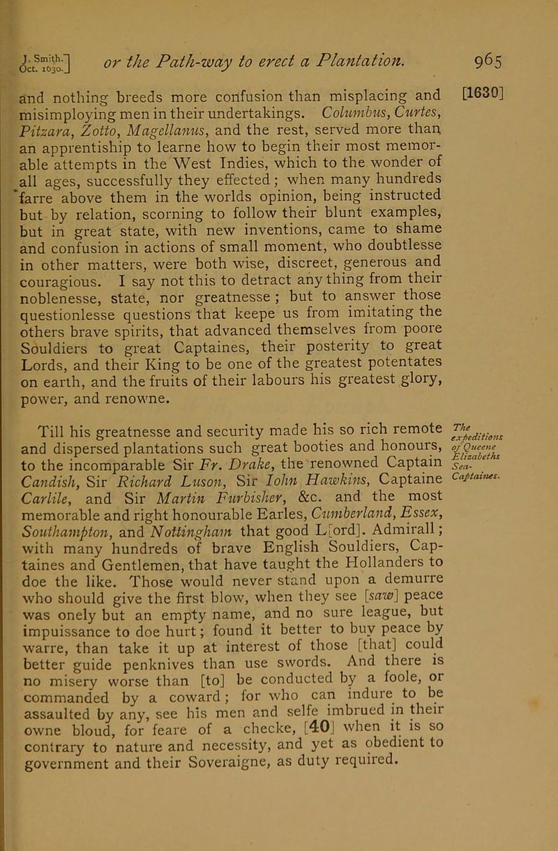 and nothing breeds more confusion than misplacing and misimploying men in their undertakings. Cohtmhus, Curies, Pitzara, Zotto, Magellamis, and the rest, served more than, an apprentiship to learne how to begin their most memor- able attempts in the West Indies, which to the wonder of all ages, successfully they effected; when many hundreds 'farre above them in the worlds opinion, being instructed but by relation, scorning to follow their blunt examples, but in great state, with new inventions, came to shame and confusion in actions of small moment, who doubtlesse in other matters, were both wise, discreet, generous and couragious. I say not this to detract any thing from their noblenesse, state, nor greatnesse ; but to answer those questionlesse questions that keepe us from imitating the others brave spirits, that advanced themselves from poore Souldiers to great Captaines, their posterity to great Lords, and their King to be one of the greatest potentates on earth, and the fruits of their labours his greatest glory, power, and renowne. Till his greatnesse and security made his so rich remote and dispersed plantations such great booties and honours, to the incomparable Sir Fr. Drake, the renowned Captain Candish, Sir Richard Luson, Sir lohn Hawkins, Captaine Carlile, and Sir Martin Furbisher, &c. and the most memorable and right honourable Earles, Cumberland, Essex, Southampton, and Nottingham that good L[ord]. Admirall; with many hundreds of brave English Souldiers, Cap- taines and Gentlemen, that have taught the Hollanders to doe the like. Those would never stand upon a demurre who should give the first blow, when they see [srtw] peace was onely but an empty name, and no sure league, but impuissance to doe hurt; found it better to buy peace by warre, than take it up at interest of those [that] could better guide penknives than use swords. And there is no misery worse than [to] be conducted by a foole, or commanded by a coward; for who can indure to be assaulted by any, see his men and selfe imbrued in their owne bloud, for feare of a checke, [40j when it is so contrary to nature and necessity, and yet as obedient to government and their Soveraigne, as duty required. [1630] The expeditions of Qucene Elizabeths Sea- Captauus.