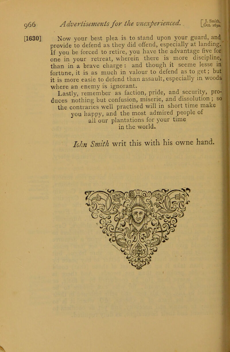 [1630] 5 ♦ t Now your best plea is to stand upon your guard, and^ provide to defend as they did offend, especially at landing,' ’ If you be forced to retire, you have the advantage five for one in your retreat, wherein there is more discipline, than in a brave charge : and though it seeme lesse in fortune, it is as much in valour to defend as to get; but it is more easie to defend than assault, especially in woods where an enemy is ignorant. _ _ | Lastly, remember as faction, pride, and security, pro- , duces nothing but confusion, miserie, and dissolution ; so ; the contraries well practised will in short time make you happy, and the most admired people of all our plantations for your time in the world. lolin Smith writ this with his owne hand. i [ i