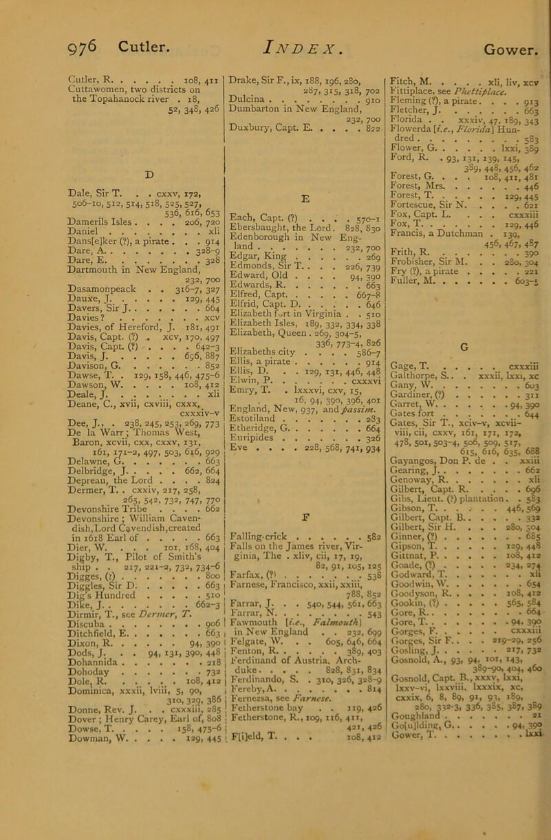 Cutler, R io8, 411 Cuttawomen, two districts on the Topahanock river . 18, 52, 348, 426 Dale, Sir T. . . cxxv, 172, 506-10, 512, 514, 518, 525, 527, 536, 616, 653 Damerils Isles .... 206, 720 Daniel xli Dans[e]ker (?), a pirate . . . 914 Dare, A 328-g Dare, E 328 Dartmouth in New England, 232, 700 Dasamonpeack . . 316-7, 327 Dauxe, J. 129,445 Davers, Sir J 664 Davies ? xcv Davies, of Hereford, J. i8i, 491 Davis, Capt. (?) . xcv, 170, 497 Davis, Capt. (?).,.. 642-3 Davis, J 696, 887 Davison, G. 852 Dawse, T. . 129, 158, 446, 475-6 Dawsom W 108, 412 Deale, J. xli Deane, C., xvii, cxviii, cxxx,_ cxxxiv-v Dee, J., . 238,245,253,269,773 De la Warr; Thomas West, Baron, xcvii, cxx, cxxv, 131, 161, yt-2, 497. 503. <5t6, 929 Delawne, G 663 Delbridge, J 662, 664 Depreau, the Lord .... 824 Dermer, T. . cxxiv, 217, 258, 263, 542, 732, 747, 770 Devonshire Tribe .... 662 Devonshire ; William Caven- dish,Lord Cavendish,created in 1618 Earl of 663 Dier, W. . . . 101, 168, 404 Di^by, T., Pilot of Smith’s ship . . 217, 221-2, 732, 734-6 Digges, (r) 800 Diggles, Sir D 663 Dig^ Hundred st° Dike, J 662-3 Dirmir, T., see Denner, T. Discuba 906 Ditchlield, E 663 Dixon, R 94, 390 Dods, J. . . 94, 131, 3QO, 448 Dohaniiida ai8 Dohoday 732 Dole, R. . . . . . 108, 412 Dominica, xxxii, Ivlii, s, 90, 310, 325, 386 Donne, Rev. J. . . cxxxiii, 285 Dover ; Henry Carey, Earl of, 808 Dowse, T 158, 475-6 Dowman, W. . . . . 129, 445 Drake, Sir F., ix, 188, 196, 280, . 287, 315, 318, 702 L)ulcina 910 Dmnbarton in New England, 232, 700 Duxbury, Capt. E 822 E Each, Capt. (?) .... 570-1 Ebersbaught, the Lord. 828, 830 Edenborough in New Eng- land 232,700 Edgar, King 269 Edmonds, Sir T. . . , 226, 739 Edward, Old .... 94, 390 Edwards, R 663 Elfred, Capt 667-8 Elfrid, Capt. D 646 Elizabeth f.,rt in Virginia . . 510 Elizabeth Isles, 189, 332, 334, 338 Elizabeth, Queen. 260, 304-5, 336,773-4.826 Elizabeths city .... 586-7 Ellis, a pirate 914 Ellis, D. . . 129, 131, 446, 448 Elwin, P cxxxvi Emry, T. . Ixxxvi, cxv, 15, T, , • , ..T S'*’ 390. 396. 401 England, New, 937, iindpassim- Estotiland 283 Etheridge, G 664 Euripides 326 Eve .... 228, 568, 741, 934 Falling-crick 582 Falls on the James river, Vir- ginia, The . xliv, cii, 17, 19, 82, 91, los, 125 Farfax, (?1 538 Farnese, Francisco, xxii, xxiii, 783, 85a Farrar, J. . . 540, 544, 561, 663 Farrar, N. 543 Fawmouth [f.e., Falmouth] in New England . . 232, 699 Fcigatc, W. . . 60s, 646, 664 Fenton, R 389, 403 Ferdinand of Austria, Arch- duke 828,831,834 Ferdinando, S. . 310, 326, 328-9 Fcrcby,A 814 Fernezsa, see Farnese. Fetherstone bay . . it9, 426 Fetherstone, K., 109, 116, 411, 421, 426 Flijeld, T. . . . 108,41a Fitch, M xli, llv, xcv Fittiplace, see Phettiplace. Fleming {?), a pirate. . . . gia Fletcher,;. . . . . . . 66i Florida , , xxxiv, 47, 189, 343 Flowerda [i.e., Florida] Hun- dred 583 Flower, G Ixxi, 389 Ford, R. . 93, 131, 139, 145, 389, 448, 456, 462 Forest, G. . . . 108, 411, 481 Forest, Mrs 446 Forest, T. 129,445 Fortescue, Sir N 621 Fox, Capt. L. ... cxxxiii Fox, T 129, 446 Francis, a Dutchman . 139, „ . , „ 456, 467. 487 Frith, R 390 Frobisher, Sir M. . . 280, 304 Fry (?), a pirate 221 Fuller, M 603-5 G Gage, T. _ cxxxiii Galthorpe, S.. . xxxii, Ixxi, xc Gany, W 603 Gardiner, (?) 311 Garret, W 94. 39° Gates fort . . . . . . . 644 Gates, Sir T., xciv-v, xcvii- viii, cii, cxxv, 161, 171, 172, 478, SOI, 503-4, 506, 509, 517, 615, 616, 63s, 688 Gayangos, Don P. de . . xxiii Gearing, J 662 Genoway, R xli Gilbert, Capt. R. .... 696 Gibs, Lieut. (?) plantation. . 5S3 Gibson, T 446, 569 Gilbert, Dipt. B 33a Gilbert, Sir H. ... 280, 504 Ginner, p) 685 Gipson, T 129, 448 Gittnat, P 108, 412 Goadc, (?) 234, 274 Godward, T xlt Goodwin, W’ 654 Goodyson, R, . . . . 108, 412 Gookin, (?) 565, 584 Gore, R 664 Gore, T 94. 39° Gorges, F. cxxxtii Gorges, Sir F.. . . 219-29, 256 Gosling, J 217. 73* Gosnold, A., 93, 94. loi, 143, 389-90, 404, 460 (Sosnold, Capt. B.,xxxv, Ixxi, Ixxv-vi, Ixxviii. Ixxxix, xc, cxxix, 6, 8, 89, 91, 93, 189, 280, 33*-3. 336. 385, 387. 389 Gougbland 21 Golujlding, G 94» 39® Gower, T.