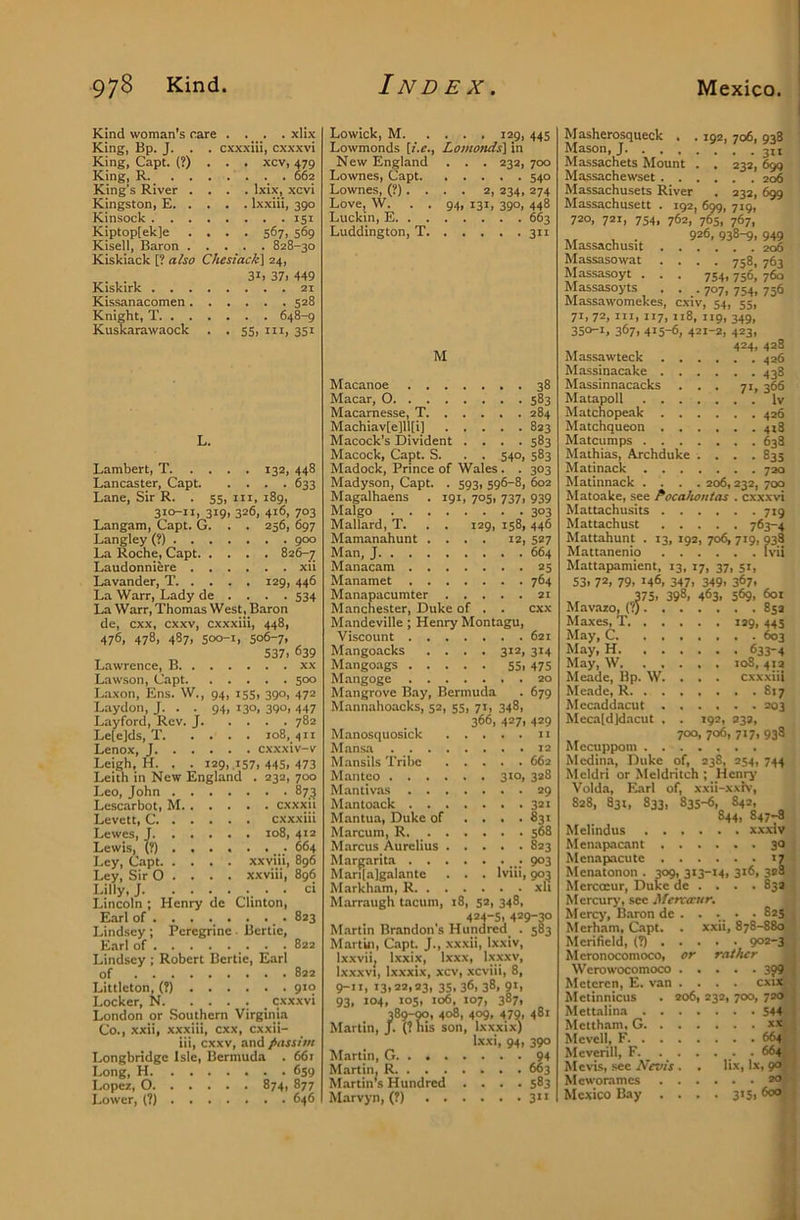 Kind woman’s rare .... xlix King, Bp. J. . . cxx.xiii, cxxxvi King, Capt. (?) King, R. King’s River Kingston, E. Kinsock . . Kiptop[ek]e Kisell, Baron Kiskiack [? also Chesiack] 24, . . , 31. 37i 449 Kiskirk 21 Kissanacomen 528 Knight, T 648-9 Kuskarawaock . . 55, in, 351 . xcv, 479 . . . 662 . Ixix, xcvi . Ixxiii, 390 . . . 151 • 567. 569 828-30 Lambert, T 132, 448 Lancaster, Capt 633 Lane, Sir R. . 55, in, 189, 310-11, 319, 326, 416, 703 Langam, Capt. G. . . 256, 697 Langley (?) 900 La Roche, Capt Laudonniere xii Lavander, T 129, 446 La Warr, Lady de . . . . 534 La Warr, Thomas West , Baron de, cxx, cxxv, cxxxiii, 448, 476, 478, 487, soo-i, 506-7. 537. 639 Lawrence, B xx Lawson, Capt 500 Laxon, Ens. W., 94, 155, 390, 472 Laydon, J. . . 94, 130, 390, 447 Layford, Rev. J 782 Le[e]ds, T 108, 411 Lenox, J cxxxiv-v Leigh, H. . . 129, .157. 445, 473 Leith in New England . 232, 700 Leo, John 873 Lescarbot, M cxxxii Levctt, C cxxxiii Lewes, J 108, 412 Lewis, (?) 664 Ley, Capt xxviii, 896 Ley, Sir O . . . . xxviii, 896 Lilly,; . . ci Lincoln ; Henry de Clinton, Earl of . . . ... . ... 823 Lindsey ; Peregrine ■ Bertie, Etirl of . .822 Lindsey ; Robert Bertie, Earl of 822 Littleton, (?) 910 Locker, N cxxxvi London or Southern Virginia Co., xxii, xxxiii, cxx, cxxii- iii, cxxv, and passim Longbridge Isle, Bermuda . 66r Long, H 659 Lopez, 0 874, 877 Lower, (?) 646 Lowick, M 129, 445 Lowmonds [i.e., Lomonds] in New England . . . 232, 700 Lownes, Capt 540 Lownes, (?).... 2, 234, 274 Love, W. . . 94, 131, 390, 448 Luckin, E 663 Luddington, T 311 M Macanoe 38 Macar, 0 583 Macarnesse, T 284 Machiav[e]ll[i] 823 Macock’s Divident .... 583 Macock, Capt. S. . . 540, 583 Madock, Prince of Wales . . 303 Madyson, Capt. . 593, 596-8, 602 Magalhaens . 191, 705, 737, 939 Malgo 303 Mallard, T. . . 129, 158,446 Mamanahunt .... 12, 527 Man, J 664 Manacam 25 Manamet 764 Manapacumter 21 Manchester, Duke of . . cxx Mandeville; Henry Montagu, Viscount 621 Mangoacks .... 312, 314 Mangoags 55, 475 Mangoge 20 Mangrove Bay, Bermuda . 679 Mannahoacks, 52, 55, 71, 348, 366, 427. 429 Manosquosick 11 Mansa 12 Mansils Tribe 662 Mantco 310, 328 Mantivas 29 Mantoack 321 Mantua, Duke of .... 831 Marcum, R. 568 Marcus. Aurelius 823 Margarita 903 Mari(a]galante . . . Iviii, 903 Markham, R xh Marraugh tacum, 18, 52, 348, 424-5. 429-30 Martin Brandon's Hundred. . 583 Martin, Capt. J., xxxii, Ixxiv, Ixxviij Ixxix, Ixxx, Ixxxv, Ixxxvi, Ixxxix, xcv, xcviii, 8, 9-11, 13,22,23, 35, 36, 38, 91, 93, 104, 105, 106, 107, 387, 389-M, 408, 409, 479. 48 Martin, J. (?nis son, Ixxxix) Ixxi, 94, 390 Martin, G 94 Martin, R 663 Martin’s Hundred .... 583 Marvyn, (?) 3 Masherosqueck . . 192, 706, 938 Mason,; Massachets Mount . . 232, 6^ Massachewset 206 Massachusets River . 232, 699 Massachusett . 192, 699, 719, 720, 721, 754, 762, 765, 767, ,, , . 926,938-9, 949 Massachusit 206 Massasowat .... 758, 763 Massasoyt . . . 754,756, 760 Massasoyts . ...707,754,756 Massawomekes, cxiv, 54, 55, 71,72, III, 117, 118, 119, 349, 350-1, 367, 415-6, 421-2, 423, , 424. 428 Massawteck 426 Massinacake 438 Massinnacacks ... 71, 366 Matapoll Iv Matchopeak 426 Matchqueon 418 Matcumps 638 Mathias, Archduke .... 835 Matinack 720 Matinnack .... 206,232, 70Q Matoake, see Pocahontas . cxxxvi Mattachusits 719 Mattachust 763-4 Mattahunt . 13, 192, 706, 719, 938 Mattanenio Ivii Mattapamient, 13, 17, 37, 51, 53. 72, 79, 146, 347, 349, 367, 375, 398, 463, 569. 601 Mavazo, (?) 852 Maxes, T 129,445 May, C ^3 May, H 633-4 May, W 108, 412 Meade, Bp. W. . . . cxxxiii Meade, R 817 Mccaddacut 203 Meca[d]dacut , . 192, 232, 700, 706, 717, 938 Mecuppoin Medina, Duke of, 238, 254, 744 Meldri or Meldritch ; Henry Volda, Earl of, xxii-xxiv, 828, 831, 833, 833-6, 842, 844, 847-a Melindus xxxiv Menapacant 30 Menapacutc 17 Menatonon . 309, 313-14, 3*6, 328 Mercocur, Duke de . . . . 832 Mercury, see Mcrcocur. Mercy, Baron de . . . . . 825 Merham, Capt. Merifield, (?) . Meronocomoco, W erowocomoco Mcteren, E. van Metinnicus Mettalina . . Mettham, G. . Mevell, F. . . Meverill, F. Me vis, see Nevis Meworames Mexico Bay . xxii, 878-880 . . 902-3 or rather ... 399 . . CXU6 206, 232, 700, 720 . . .544 . . . XX ... 664: . . . 664. lix, lx, 90I . . . 20 . 315, 600