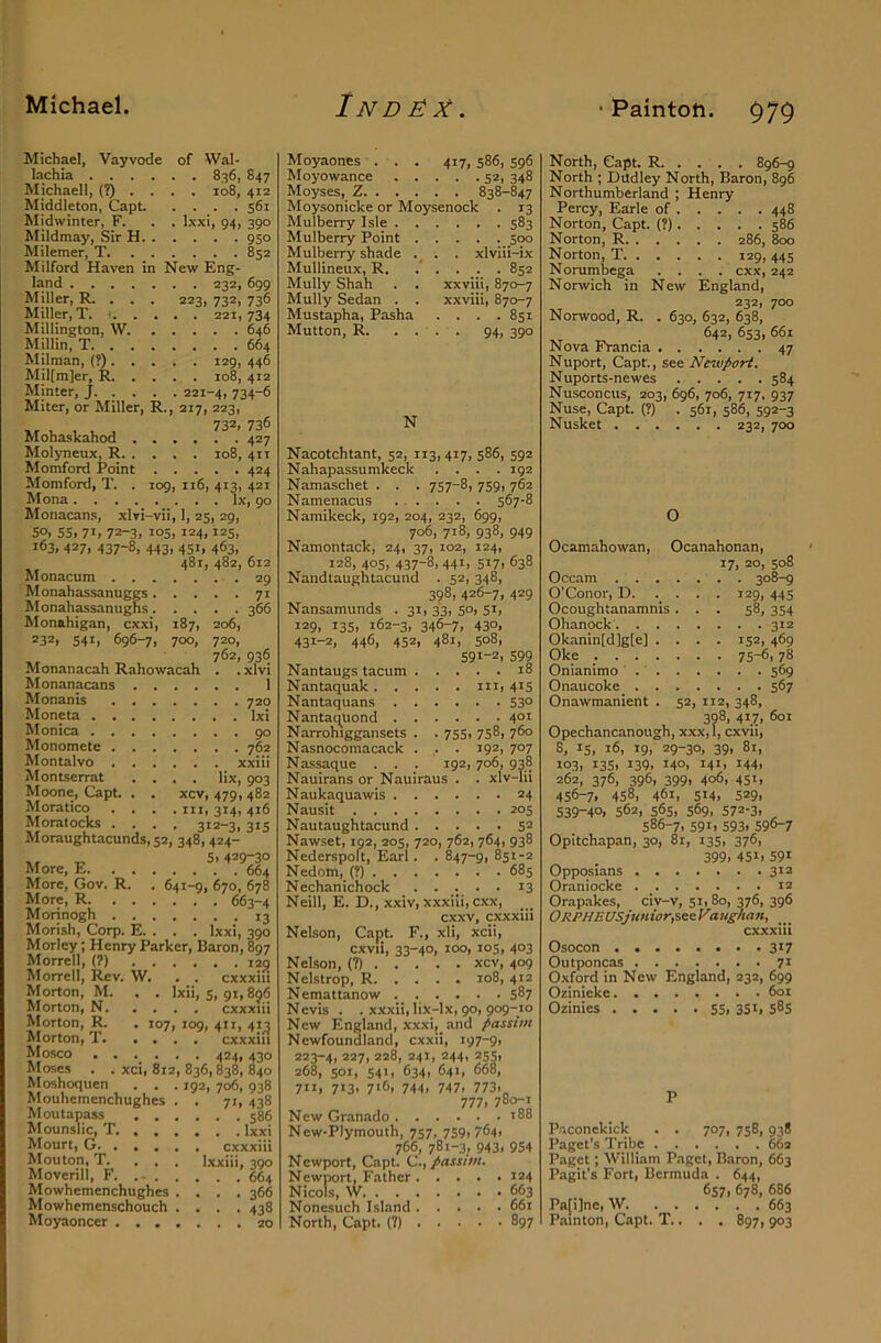 • Paintoh. $79 Michael, Vayvode of VVal- lachia 836, 847 Michaell, (?).... 108, 412 Middleton, Capt 561 Midwinter, F. . . Ixxi, 94, 390 Mildmay, Sir H 950 Milemer, T 852 hlilford Haven in New Eng- land 232, 699 Miller, R. . . . 223, 732, 736 Miller, T. • 221,734 Millington, W 646 Millin, T 664 Milman, (?) 129, 446 Mil[m]er, R 108, 412 Minter, J 221-4, 734-6 Miter, or Miller, R., 217, 223, Mohaskahod .... 427 Molyneux, R 108, 411 Motnford Point 424 Momford, T. . 109, 116, 413, 421 Mona lx, go Monacans, xlvi-vii, 1, 25, 29, so, 55, 71, 72-3, 105, 124,125, 163, 427, 437-8, 443, 451, 463, 481, 482, 612 Monacum 29 Monahassanuggs 71 Monahassanugns 366 Monahigan, cxxi, 187, 206, 232, 541, 696-7, 700, Monanacah Rahowacah Monanacans Monanis Moneta . . Monica . . Monomete . Montalvo . Montserrat Moone, Capt Moratico Moral ocks 720, 762, 936 .xlvi . 1 . 720 Ixi . 90 . 762 xxiii lix, 903 xcv, 479,482 III, 314, 416 312-3, 315 Moraughtacunds, 52, 348, 424- „ 5,429-30 More, E 664 More, Gov. R. . 641-9, 670, 678 More, R 663-4 Morinogh 13 Morish, Corp. E. . . . Ixxi, 390 Morley; Henry Parker, Baron, 897 Morrell, (?) 129 Morrell, Rev. W. . _. cxxxiii Morton, M. . . Ixii, s, qi, 896 Morton, N cxxxiii Morton, R. . 107, log, 411, 41^ Morton, T cxxxiii Mosco . . . . . . 424, 430 Moses . . xci, 812, 836, 838, 840 Moshoquen . . . 192, 706, 938 Mouhemenchughes . . 71, 438 Moutapass Mounslic, T. . . . Mourt, G Mouton, T. ... Moverill, F. .- . . Mowhemenchughes . Mowhemenschouch . Moyaoncer .... 586 . . Ixxi cxxxiii Ixxiii, 390 . . 664 . . 366 • ■ 438 . . 20 Moyaones . . . 417, 586, S96 Moyowance 52, 348 Moyses, Z 838-847 Moysonicke or Moysenock . 13 Mulberry Isle 583 Mulberry Point 500 Mulberry shade . . . xlviii-ix Mullineux, R. ..... 852 Mully Shah . . xxviii, 870-7 Mully Sedan . . xxviii, 870-7 Mustapha, Pasha . . . .851 Mutton, R 94, 390 N Nacotchtant, 52, 113, 417, 586, 592 Nahapassumkeck .... 192 Namaschet . . . 757-8, 759, 762 Namenacus 567-8 Namikeck, 192, 204, 232, 699, 706, 718, 938, 949 Namontack, 24, 37, 102, 124, 128, 405, 437-8, 441, 517, 638 Nandtaughtacund . 52, 348, 398, 426-7, 429 Nansamunds . 31, 33, 50, 51, 129, 135, 162-3, 346-7, 430, 431-2, 446, 452, 481, 508, 591-Z, 599 Nantaugs tacum 18 Nantaquak m, 41S Nantaquans 530 Nantaq^uond 401 Narrohiggansets . . 755, 758, 760 Nasnocomacack . . . 192, 707 Nassaque . . . 192, 706, 938 Nauirans or Nauiraus . . xlv-Iii N aukaquawis 24 Nausit 205 Nautaughtacund 5® Nawset, 192, 205, 720, 762, 764, 938 Nederspoft, Earl. . 847-9, 851-2 Nedom, (?) 685 Nechanichock . • • • ^3 Neill, E. D., xxiv, xxxiii, cxx, cxxv, cxxxiii Nelson, Capt F., xli, xcii, cxvii, 33-40, 100, 105, 403 Nelson, (?) xcv, 409 Nelstrop, R 108, 412 Nemattanow 587 Nevis . . xxxii,lix-lx, 90, 909-10 New England, xxxi,_ and passim Newfoundland, cxxii, 197-9, 223-4, 227, 228, 241, 244, 255, 268, SOI, 541, 634, 641, 668, 711, 713, 716, 744, 747, 773,„ 777, 780-1 New Granado 188 New-Plymouth, 757, 759, 764, 766, 781-3, 943, 954 Newport, Capt. C.,/assi)ri. Newport, Father 124 Nicols, W 663 None.such Island 661 North, Capt. (?) 897 North, Capt R. . . . . 896-9 North ; Dudley North, Baron, 896 Northumberland ; Henry Percy, Earle of 448 Norton, Capt. (?) 586 Norton, R 286, 800 Norton, T 129, 445 Norumbega .... cxx, 242 Norwich in New England, 232, 700 Norwood, R. . 630, 632, 638, 642, 653, 661 Nova Francia 47 Nuport, Capt, see Newport. Nuports-newes 584 Nusconcus, 203, 6g6, 706, 717, 937 Nuse, Capt. (?) . 561, 586, 592-3 Nusket 232, 700 O Ocamahowan, Ocanahonan, 17, 20, 508 Occam 308-9 O’Conor, D. .... 129, 445 Ocoughtanamnis ... 58, 354 Ohanock 312 Okanin[d]g[e] .... 152, 469 Oke 75-6,78 Onianimo ' 569 Onaucoke 567 Onawmanient . 52, 112, 348, 398, 417, 601 Opechancanough, xxx,l, cxvii, 8, 15, 16, 19, 29-30, 39, 81, 103, 13s, 139, 140, 141, 144, 262, 376, 396, 399, 406, 451, 456-7, 458, 461, 514, 529, 539-40, 562, 565, 569, 572-3, 586-7, 591, 593, 596-7 Opitchapan, 30, 81, 135, 376, 399, 451, 591 Opposians 3*^ Oraniocke 12 Orapakes, civ-v, 51,80, 376, 396 ORPHEUSjuniorfi^^Vau^uin, cxxxiii Osocon 317 Outponcas 71 Oxford in New England, 232, 699 Oiinieke 601 Ozinies SS. 3Si, s8s P P.aconekick . . 707, 758, 938 Paget’s Tribe 662 Paget; William Paget, Baron, 663 Pagit’s Fort, Bermuda . 644, 657, 678, 686 Pa[i]ne, W 663 Painton, Capt. T.. . . 897, 903