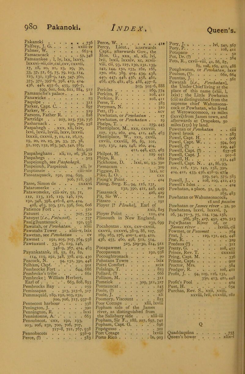 Queen's Pakanoki 756 Palfrey, J. G xxiii-iv Palmer, W 663-4 Pamacacack 52, 348 Pamaunkee . 1, ly, Ixx, Ixxvi, lxxxvi-vii,clv,cxi,cxv, cxxvii, 17, 18, 20, 21, 23, 29, 30, 33i 37' 51' 65, 75, 79,103,114, 123, 13I1 138-91 142' 347' 360, 375, 37I' 395^, 398, 419, 424' 436, 448, 455-6, 459, 596-7, 599, 601, 602, 611, 884, 912 Pamaunche's palace.... li Panawicke 23 Paquipe 311 Parker, Capt. C 897 Parker, W 519 Parsons, Father R 828 Partridge . . 217, 223,732,736 Pasharnack . . . 192, 706, 938 Paspahegh . . xxx, xli, Ixiv, Ixvi, Ixvii, Ixviii, Ixxv, Ixxvii, Ixxxii, cxxvii, 7, ii, 12, 16,17, 19, 20, 22, 25, 30, 33, 37, 38, 51,107,152, 263, 347, 542, 585, 611, 912 Paspaheghans . xli, ii, 26, 38, 39 Paspahegs 503 Paspeiough, see Paspahegh. Paspeiouh, Paspeiouk . . xli, Iv Pasptanzie ciii-xiv Passataquack, 192, 204, 699, 706, 718, 938 Passe, Simon de . . . cxxxvi Pataromerke 20 Patawomeke, ciii-xiv, 52, 71, 112, 113, ii6, 119, 146, 172, 192, 348, 398, 4t6-8, 421, 424, 428, 463, 503, 511, 596, 600, 606 Patience Fort 510 Patuxet 707, 754 Patuyet [r.f.,. . 757 Pau(g]huntanuck . . . 192,938 Pawatah, or Powhatan. . . xliii Pawatahs Tower . . xliii-v, Ixix Pawetan, see Powhatan . . cv Pawmet . 192, 205, 707, 764, 938 Pawtuxunt . 53, yi, 119, 146, , 348^' 367' 424' 463 Payankatank, 18, 52, 81, 82, 114' iig, 292, 348, 378, 419, 430 Peacock, N. . 94, 131, 390, 448 Pelham; Chpf. . 901 Pcmbrocks Fort . . . 644, 686 Pembroke's tribe . . . . , 662 Pembroke', Williafn Herbert, Earl of . . . . ■. 663, 808, 893 Pembrocks Bay 259 Pcmiss.apan . . 313, 315-6, 317 Pcmmaquid, 189,192, 203,232, 700, 706, 717, 937-8 Pentecost harbour .... 338 Penington, J 390 Pennington, R Ixxi Pennistonne, A.’ .' . . . . 663 Pennobscot, exx, 192, 193, 203, 206, 232, 700, 706, 707, 717-8, 721, 767'938 Pennobscots 938-9 Perce, (1) 583 Perce, W 41* Percy, Lieut., a. terwards Capt., afterwards Gov., the Hon. G., xxx, xl, xli, Ivi, lyii, Ixxii, Ixxxiv, xc, xcvii- viii, cii, 93, 127, 130, 131,139, 142, 144, ISO, 155, 162, 166, 170, 262, 389, 404, 434, 438, 44O' 447, 448, 456, 458, 461, 468, 476, 481, 485, 488, 497-8, „ . , 5°3' 505-6, 888 Pericles 269,774 Perkins, F. 108, 412 Perkins, F 108,411 Perse, T 583 Peryman, N 310 Pett, (?) xcv Pewhatan, or Powhatan . . 17 Pewhatan, or Powhatan . . 19 Phelps, T i2p, 445 Phettiplace, M., xxx, cxxviii, i°7' .13I' 262, 404, 411, 448, 463 Phettiplace, W., xxx, cxvii, cxviii, cxxviii, 86, 89, loi, 107, 131, 140, 148, 262, 404, 4II'448, 457, 465 Philpot, H 129 445 Phips, R ^2 Pickhouse, D. . Ixxi, xc, 93, 390 Piemacum 309 Piggase, D Ixxi, xc .Pike, L. O exx Pising’s Point 424 Pising, Serg. E.,94, 116, 131, 132, 390, 421, 448, 449 Pissa.ssack 426, 429 Pit, Sir W 621 Pitzaro 191 Ployer [? Plouha], Earl of xxii, 825 Ployer Point .... 110,414 Plimouth in New England, 232, 699 Pocahontas. xxx, cxv-cxviii, cxxvii, cxxxvi, 38-9, 86, 107, 169, 263, 276, 400-1, 403, 410, 436, 455. 460, 498, 512, 514, „ 525, 529-30, 814. 9” Pocapawmet 19a Pocopassum .... 192,938 Pocoughtronack 20 Pohatans Towre Ixix Point Comfort xeix Polaloga, T 823 Pollard, (71 666 Pollison, M 311 Pomciok .... 309,311,327 Pontauncat 145 Poole, (?) 596 Poole, J xli Poomory, Viscount . . ._ . 825 Poor Cottage . . . xlii, Ixviii Popham side of the James river, as distinguished from _ the Salisbury side . . . xlii-iii Popham, Sir F., 188, 227, 697, 741 Popham, Capt. G. . . .' . 6^ Popdgusso 321 Port Cotage Ixviii Porto Rico lx, 903 h Ivt, 540, 567 Pory, P 108,411 Potapaco Pot, Dr. (?) ■ 56^ Pots, R., cxvii-viii, 41, 86, 87, 89, 108, 169, 4x1, 488 Poughwaton, or Posvhatan, Ixxv Poulson,(?) 662,664 Pountas, J 56, Powatah [i.e., Powhatan^, the Under Chief living at the place of this name (xliii, 1, Ixix); the Little Powhatan (cii) as distinguished from the supreme chief Wahunsona- cock or Powhatan, who lived at Werowocomoco, 12 miles (Ixxvi) from James town, and afterwards at Orapakes, 50 miles (151) by land. Powetan or Posuhatan . . ciii Powel brook 5B3 Powel, Capt. H 906 Powel, Capt. W. . . . 594, 603 Powell, (?) 129, 446 Powell, Capt. (?) . . . 657-78 Powell, Capt. J 907-8 Powell, H 131, 448 Powell, Capt. N. . 41, 86, 93, loi, 116, 131, 142, 158, 390, 404, 421, 433, 456, 45^, 4751 „ „ ^ 529,540, 575,5S3 Powell, J., . . 108, 109, 412, 413 Powell's Isles 424 Powhatan, a place, 51, 52, 91, 165, 483 Powhatan or Wahunsonacock, 18 and passim Powhatan or James river . 32, 50 Powhatans, Ixxvi, Ixxxvi, 7, 26, 34,71-3, 75, J24, 134, *56, 366, 387'.427, 45L 47<>, 5«3 Po(w]hatan River of, or James river .... IxHii, cii Powmet, or Pawmet . . . 764 Prat, I. . . . 129,131, 445, 448 Prat, R 329 Predeox (?) 311 Pretty, G 108,411 Prince, Rev. T. . . . cxxxiii Pring, Capt. M 336 Prinne, Capt 902 Proctor, hirs. 584 Prodger, R 108, 4x1 Profit, J. . 94, 109, 116, 131, 390, 4*3. 421, 448 Profit's Pool . .... 424 Puct, H. ...... . 654 Purchas, Rev. S., xxii, xxiji, xxviii, Ivii, c.vxxiii, 282 - Quaddaquina . Queen's tx>wer • 755 xlix-l