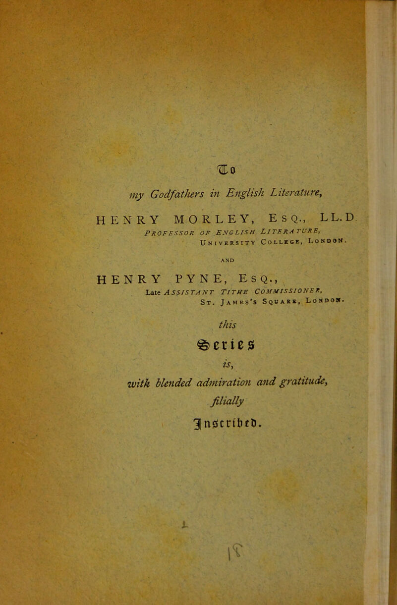 '1^0 Godfathers in English Literature^ HENRY MORLEY, E s Q., LL.D Professor of English Literature, University College, London. AND HENRY PYNE, Esq., Lite Assistant Tithe commissioner, St. James’s Square, London. this Series is, with blended admiration and gratitude, filially 31n0cn'beD.