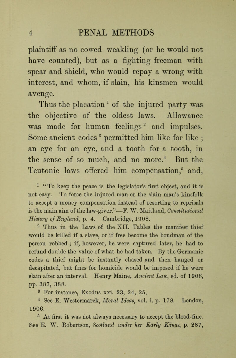 plaintiff as no cowed weakling (or he would not have counted), but as a fighting freeman with spear and shield, who would repay a wrong with interest, and whom, if slain, his kinsmen would avenge. Thus the placation^ of the injured party was the objective of the oldest laws. Allowance was made for human feelings “ and impulses. Some ancient codes ^ permitted him like for like ; an eye for an eye, and a tooth for a tooth, in the sense of so much, and no more.^ But the Teutonic laws offered him compensation,^ and, 1 “ To keep the peace is the legislator’s first object, and it is not easy. To force the injured man or the slain man’s kinsfolk to accept a money compensation instead of resorting to reprisals is the main aim of the law-giver.”—F. W. Maitland, Gonstitutional History of England, p. 4. Cambridge, 1908. 2 Thus in the Laws of the XII. Tables the manifest thief would be killed if a slave, or if free become the bondman of the person robbed ; if, however, he were captured later, he had to refund double the value of what he had taken. By the Germanic codes a thief might be instantly chased and then hanged or decapitated, but fines for homicide would be imposed if he were slain after an interval. Henry Maine, Ancient Law, ed. of 1906, pp. 387, 388. ^ For instance, Exodus xxi. 23, 24, 25. ^ See E. Westermarck, Moral Ideas, vol. i. p. 178. London, 1906. ^ At first it was not always necessary to accept the blood-fine. See E. W. Robertson, Scotland under her Early Kings, p. 287,