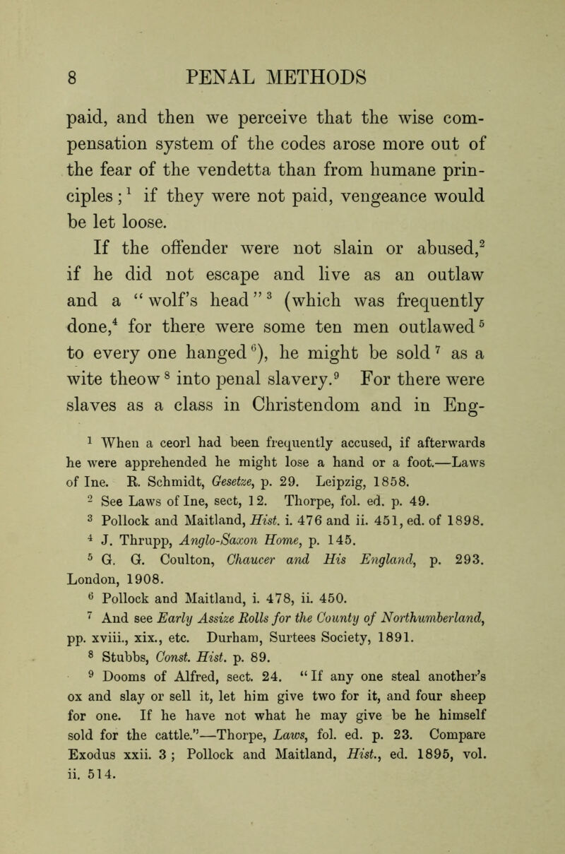 paid, and then we perceive that the wise com- pensation system of the codes arose more out of the fear of the vendetta than from humane prin- ciples ; ^ if they were not paid, vengeance would be let loose. If the offender were not slain or abused,^ if he did not escape and live as an outlaw and a “ wolf’s head ” ^ (which was frequently done,^ for there were some ten men outlawed^ to every one hanged *^), he might be sold ^ as a wite theow® into penal slavery.^ For there were slaves as a class in Christendom and in Eng- 1 When a ceorl had been frequently accused, if afterwards he were apprehended he might lose a hand or a foot.—Laws of Ine. R Schmidt, Gesetze^ p. 29. Leipzig, 1858. 2 See Laws of Ine, sect, 12. Thorpe, fol. ed. p. 49. 3 Pollock and Maitland, Hist i. 476 and ii. 451, ed. of 1898. ^ J. Thrupp, Anglo-Saxon Home, p. 145. ^ G. G. Coulton, Chaucer and His Englayid, p. 293. London, 1908. ^ Pollock and Maitland, i. 478, ii. 450. And see Early Assize Rolls for the County of Northumberland, pp. xviii., xix., etc. Durham, Surtees Society, 1891. ^ Stubbs, Const. Hist. p. 89. ^ Dooms of Alfred, sect. 24. “If any one steal another’s ox and slay or sell it, let him give two for it, and four sheep for one. If he have not what he may give be he himself sold for the cattle.”—Thorpe, Laws, fol. ed. p. 23. Compare Exodus xxii. 3 ; Pollock and Maitland, Hist, ed. 1895, vol. ii. 514.