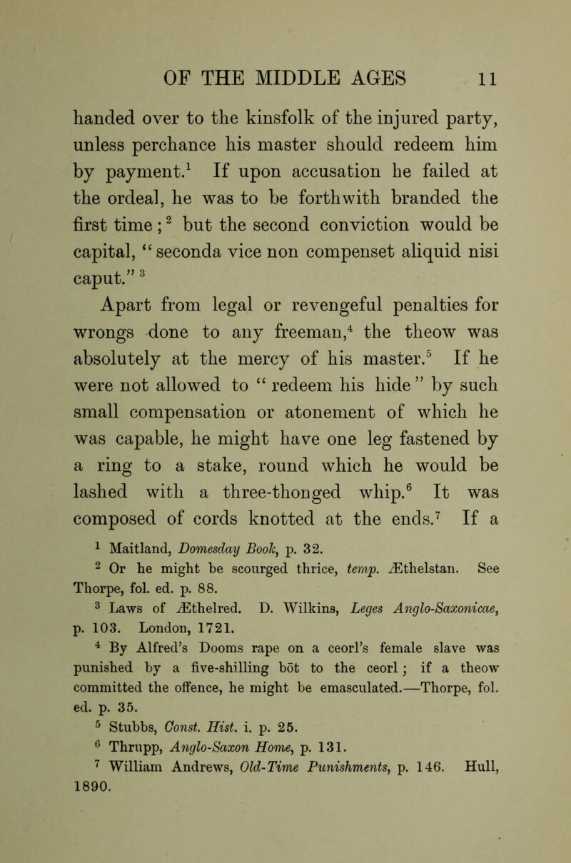 handed over to the kinsfolk of the injured party, unless perchance his master should redeem him by payment/ If upon accusation he failed at the ordeal, he was to be forthwith branded the first time ; ^ but the second conviction would be capital, ‘‘seconda vice non compenset aliquid nisi caput/’ ^ Apart from legal or revengeful penalties for wrongs done to any freeman,^ the theow was absolutely at the mercy of his master/ If he were not allowed to “ redeem his hide” by such small compensation or atonement of which he was capable, he might have one leg fastened by a ring to a stake, round which he would be lashed with a three-thonged whip/ It was composed of cords knotted at the ends/ If a ^ Maitland, Domesday Booh, p. 32. 2 Or he might be scourged thrice, tem'p. ^thelstan. See Thorpe, fol. ed. p. 88. ^ Laws of ^thelred. D. Wilkins, Leges Anglo-Saxonicae, p. 103. London, 1721. ^ By Alfred’s Dooms rape on a ceorl’s female slave was punished by a five-shilling bot to the ceorl; if a theow committed the offence, he might be emasculated.—Thorpe, fol. ed. p. 35. ^ Stubbs, Const. Hist. i. p. 25. ^ Thrupp, Anglo-Saxon Home, p. 131. William Andrews, Old-Time Punishments, p. 146. Hull, 1890.