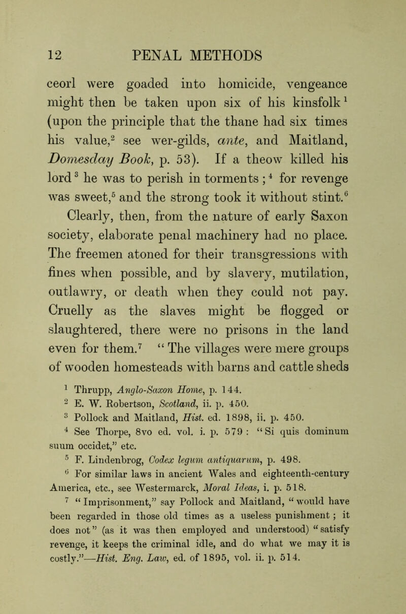 ceorl were goaded into homicide, vengeance might then be taken upon six of his kinsfolk ^ (upon the principle that the thane had six times his value,^ see wer-gilds, ante, and Maitland, Domesday Book, p. 53). If a theow killed his lord ^ he was to perish in torments ; ^ for revenge was sweet,^ and the strong took it without stint.^ Clearly, then, from the nature of early Saxon society, elaborate penal machinery had no place. The freemen atoned for their transgressions with fines when possible, and by slavery, mutilation, outlawry, or death when they could not pay. Cruelly as the slaves might be flogged or slaughtered, there were no prisons in the land even for them.^ “ The villages were mere groups of wooden homesteads with barns and cattle sheds ^ Thrupp, Anglo-Saxon Home, p. 144. ^ E. W. Robertson, Scotland, ii. p. 450. ^ Pollock and Maitland, Hist. ed. 1898, ii. p. 450. ^ See Thorpe, 8vo ed. vol. i. p. 579 : “Si quis dominum suum occidet,” etc. F. Lindenbrog, Codex legum antiquarum, p. 498. ^ For similar laws in ancient Wales and eighteenth-century America, etc., see Westermarck, Moral Ideas, i. p. 518. ^ “ Imprisonment,” say Pollock and Maitland, “ would have been regarded in those old times as a useless punishment ; it does not” (as it was then employed and understood) “satisfy revenge, it keeps the criminal idle, and do what we may it is costly.”—Hist. Eng. Law, ed. of 1895, vol. ii. p. 514.