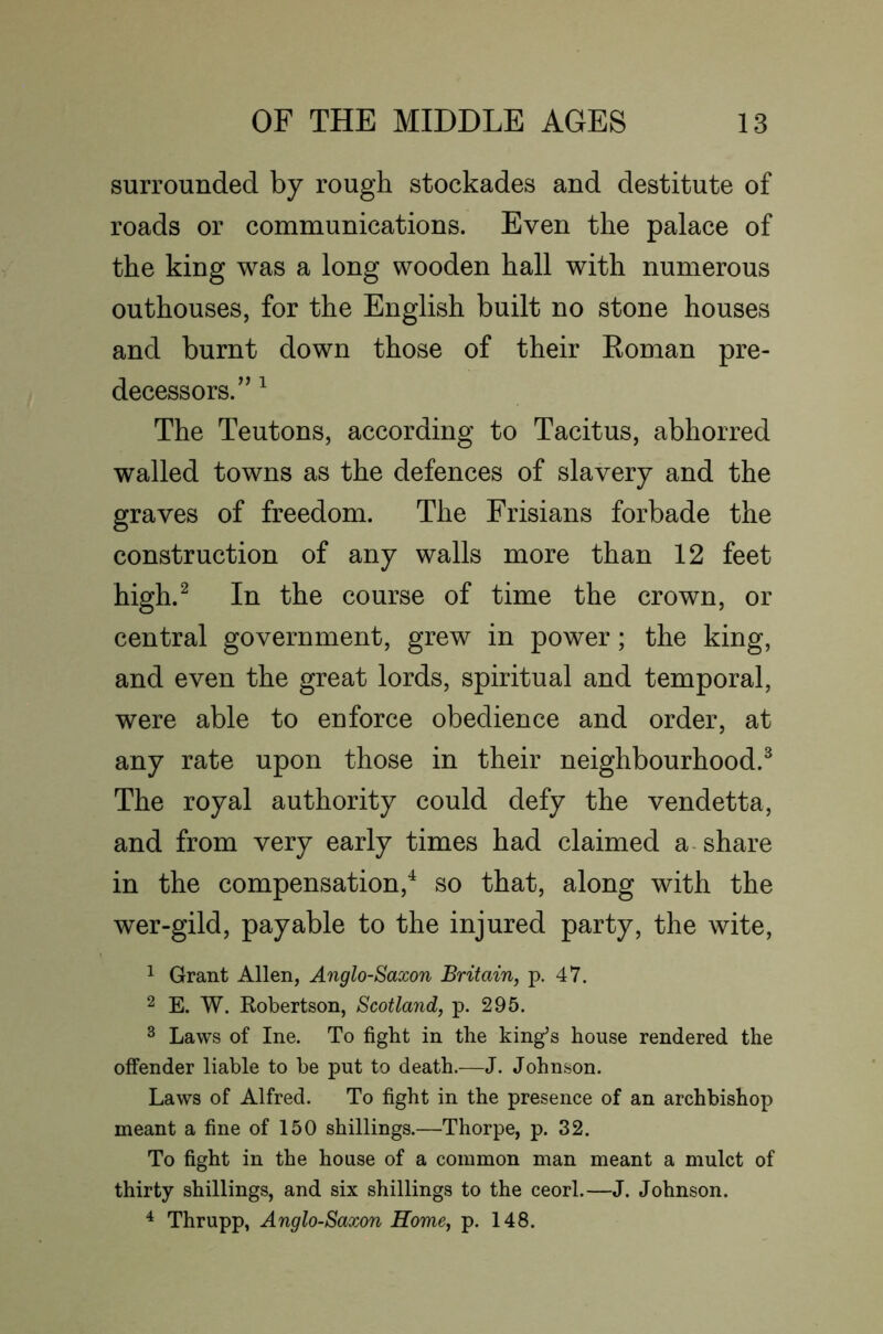 surrounded by rough stockades and destitute of roads or communications. Even the palace of the king was a long wooden hall with numerous outhouses, for the English built no stone houses and burnt down those of their Koman pre- decessors.” ^ The Teutons, according to Tacitus, abhorred walled towns as the defences of slavery and the graves of freedom. The Frisians forbade the construction of any walls more than 12 feet high.^ In the course of time the crown, or central government, grew in power; the king, and even the great lords, spiritual and temporal, were able to enforce obedience and order, at any rate upon those in their neighbourhood.^ The royal authority could defy the vendetta, and from very early times had claimed a-share in the compensation,^ so that, along with the wer-gild, payable to the injured party, the wite, 1 Grant Allen, Anglo-Saxon Britain, p. 47. 2 E. W. Robertson, Scotland, p. 295. ^ Laws of Ine. To fight in the king’s house rendered the offender liable to be put to death.—J. Johnson. Laws of Alfred. To fight in the presence of an archbishop meant a fine of 150 shillings.—Thorpe, p. 32. To fight in the house of a common man meant a mulct of thirty shillings, and six shillings to the ceorl.—J. Johnson. ^ Thrupp, Anglo-Saxon Home, p. 148.