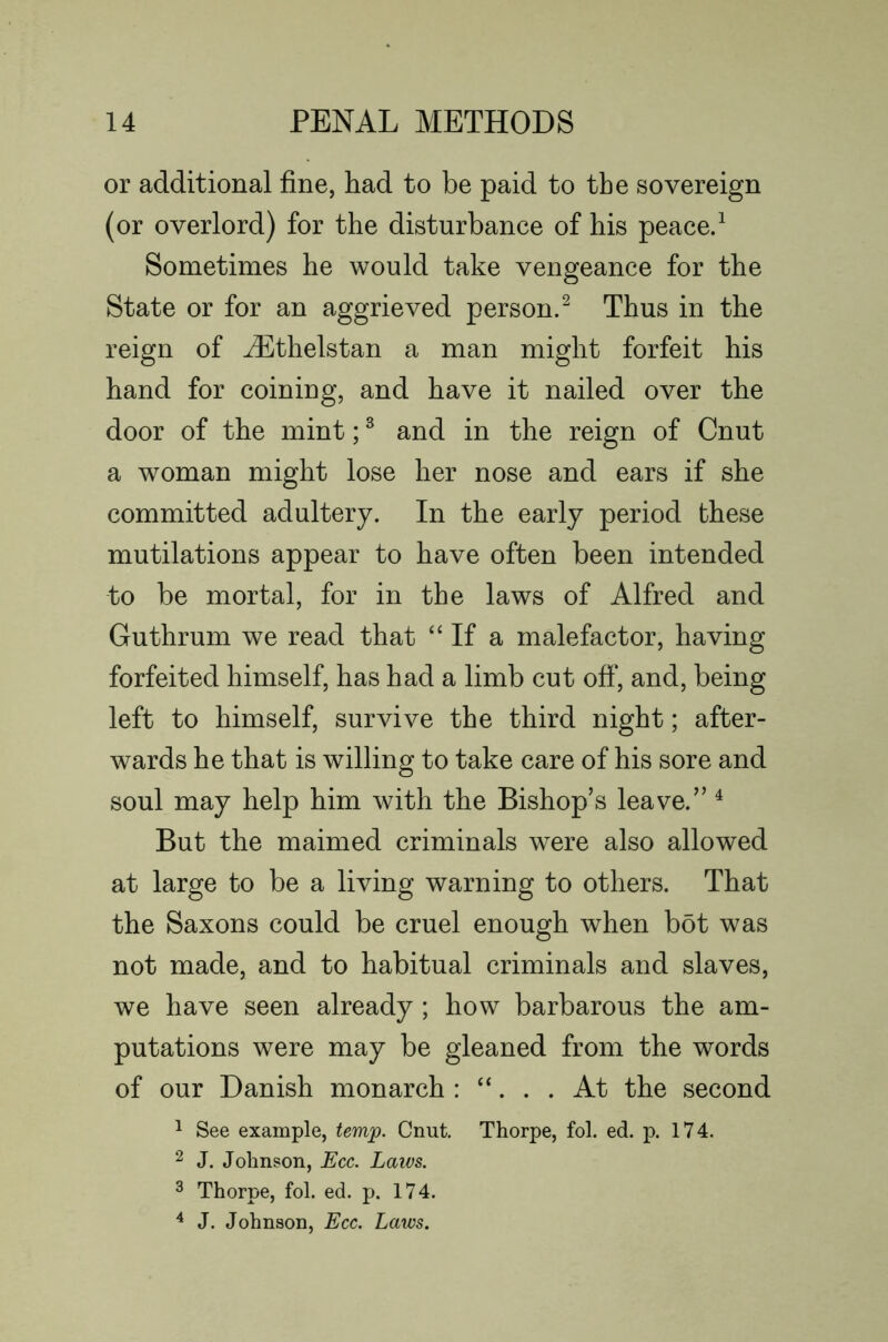 or additional fine, had to be paid to the sovereign (or overlord) for the disturbance of his peaced Sometimes he would take vengeance for the State or for an aggrieved person.^ Thus in the reign of ^thelstan a man might forfeit his hand for coining, and have it nailed over the door of the mint; ® and in the reign of Cnut a woman might lose her nose and ears if she committed adultery. In the early period these mutilations appear to have often been intended to be mortal, for in the laws of Alfred and Guthrum we read that “ If a malefactor, having forfeited himself, has had a limb cut oft‘, and, being left to himself, survive the third night; after- wards he that is willing to take care of his sore and soul may help him with the Bishop’s leave.” ^ But the maimed criminals were also allowed at large to be a living warning to others. That the Saxons could be cruel enough when bot was not made, and to habitual criminals and slaves, we have seen already ; how barbarous the am- putations were may be gleaned from the words of our Danish monarch : “. . . At the second ^ See example, tem^. Cnut. Thorpe, fol. ed. p. 174. 2 J. Johnson, Ecc. Laivs. 3 Thorpe, fol. ed. p. 174. ^ J. Johnson, Ecc. Laws.