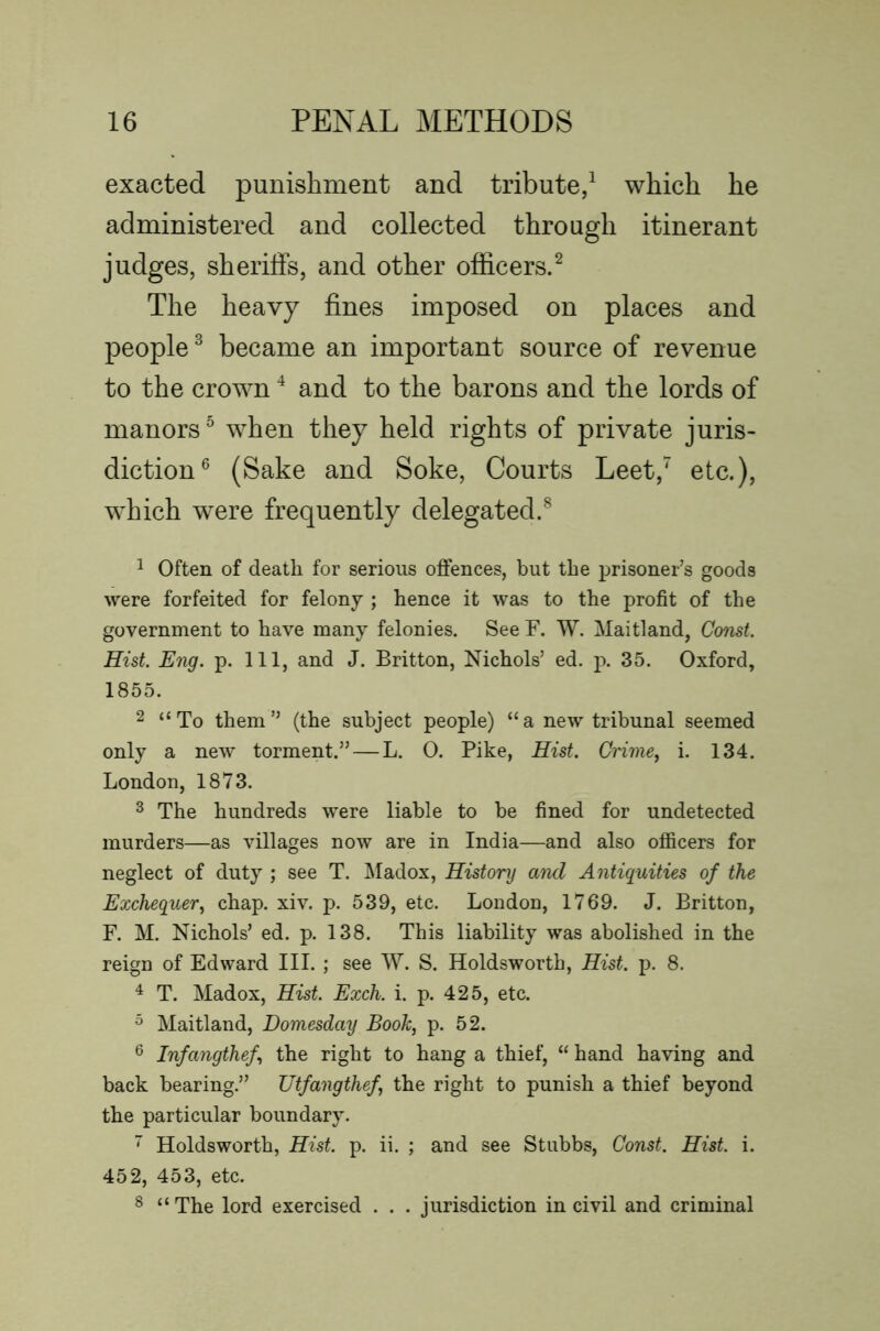 exacted punishment and tribute/ which he administered and collected through itinerant judges, sheriffs, and other officers.^ The heavy fines imposed on places and people^ became an important source of revenue to the crown ^ and to the barons and the lords of manors ^ when they held rights of private juris- diction® (Sake and Soke, Courts Leet,' etc.), which were frequently delegated.^ ^ Often of death for serious offences, but the prisoner’s goods were forfeited for felony ; hence it was to the profit of the government to have many felonies. See F. W. Maitland, Const. Hist. Eng. p. Ill, and J. Britton, Nichols’ ed. p. 35. Oxford, 1855. 2 “To them” (the subject people) “a new tribunal seemed only a new torment.” — L. 0. Pike, Hist. Crime, i. 134. London, 1873. ^ The hundreds were liable to be fined for undetected murders—as villages now are in India—and also officers for neglect of duty ; see T. ^ladox, History and Antiquities of the Exchequer, chap. xiv. p. 539, etc. London, 1769. J. Britton, F. M. Nichols’ ed. p. 138. This liability was abolished in the reign of Edward III. ; see W. S. Holdsworth, Hist. p. 8. ^ T. Madox, Hist. Exch. i. p. 425, etc. ^ Maitland, Domesday Booh, p. 52. ® Infangthef, the right to hang a thief, “ hand having and back bearing.” Utfangthef, the right to punish a thief beyond the particular boundary. ~ Holdsworth, Hist. p. ii. ; and see Stubbs, Const. Hist. i. 452, 453, etc. ^ “The lord exercised . . . jurisdiction in civil and criminal