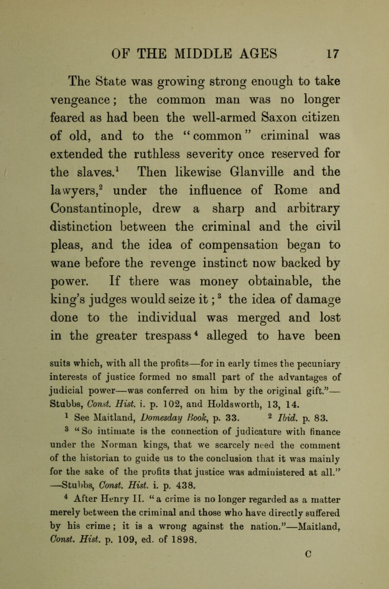 The State was growing strong enough to take vengeance; the common man was no longer feared as had been the well-armed Saxon citizen of old, and to the “ common criminal was extended the ruthless severity once reserved for the slavesd Then likewise Glanville and the lawyers,^ under the influence of Rome and Constantinople, drew a sharp and arbitrary distinction between the criminal and the civil pleas, and the idea of compensation began to wane before the revenge instinct now backed by power. If there was money obtainable, the king’s judges would seize it; ® the idea of damage done to the individual was merged and lost in the greater trespass^ alleged to have been suits which, with all the profits—for in early times the pecuniary interests of justice formed no small part of the advantages of judicial power—was conferred on him by the original gift.”— Stubbs, Gond. Hist. i. p. 102, and Holdsworth, 13, 14. 1 See Maitland, Domesday Book, p. 33. ^ Ibid. p. 83. 3 “So intimate is the connection of judicature with finance under the Norman kings, that w^e scarcely need the comment of the historian to guide us to the conclusion that it was mainly for the sake of the profits that justice was administered at all.” —Stubbs, Const. Hist. i. p. 438. ^ After Henry II. “a crime is no longer regarded as a matter merely between the criminal and those who have directly suffered by his crime; it is a wrong against the nation.”—Maitland, Const. Hist. p. 109, ed. of 1898. C