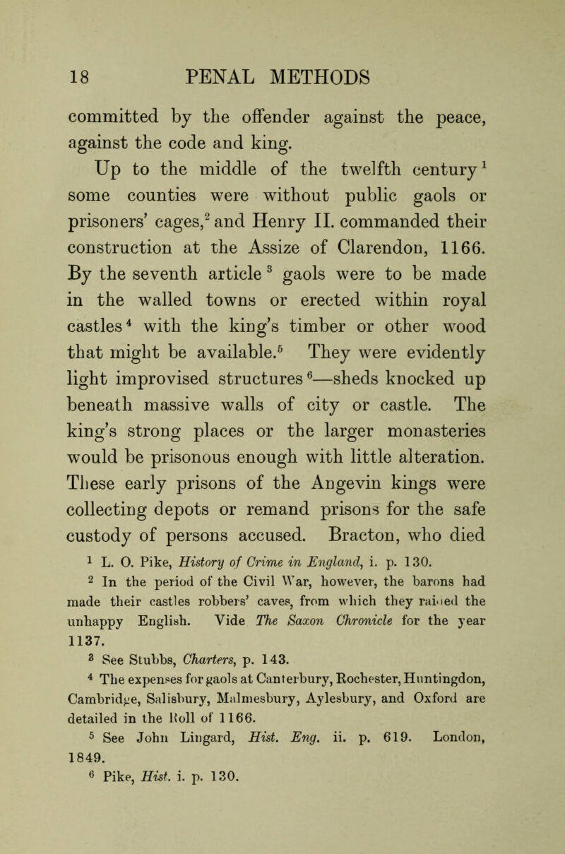 committed by the offender against the peace, against the code and king. Up to the middle of the twelfth century^ some counties were without public gaols or prisoners’ cages,^ and Henry II. commanded their construction at the Assize of Clarendon, 1166. By the seventh article ^ gaols were to be made in the walled towns or erected within royal castles^ with the king’s timber or other wood that might be available.^ They were evidently light improvised structures ®—sheds knocked up beneath massive walls of city or castle. The king’s strong places or the larger monasteries would be prisonous enough with little alteration. These early prisons of the Angevin kings were collecting depots or remand prisons for the safe custody of persons accused. Bracton, who died 1 L. 0. Pike, History of Grime in England, i. p. 130. 2 In the period of the Civil War, however, the barons had made their castles robbers’ caves, from which they raioed the unhappy English. Vide The Saxon Chronicle for the year 1137. 3 See Stubbs, Charters, p. 143. ^ The expenses for gaols at Canterbury, Eochester, Huntingdon, Cambridge, Salisbury, Malmesbury, Aylesbury, and Oxford are detailed in the Poll of 1166. 5 See John Lingard, Hist. Eng. ii. p. 619. London, 1849. 6 Pike, Hist. i. p. 130.