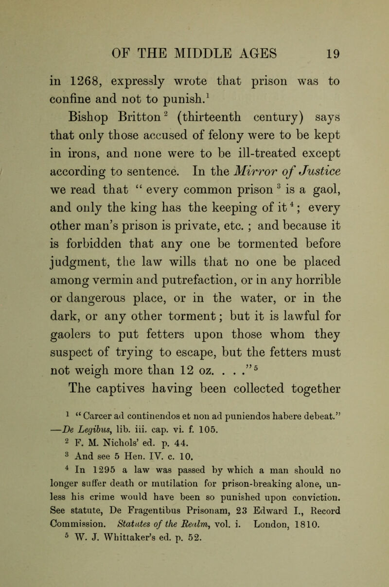 in 1268, expressly wrote that prison was to confine and not to punish/ Bishop Britton^ (thirteenth century) says that only those accused of felony were to be kept in irons, and none were to be ill-treated except according to sentence. In the Mirror of Justice we read that “ every common prison ^ is a gaol, and only the king has the keeping of it ^; every other man’s prison is private, etc. ; and because it is forbidden that any one be tormented before judgment, the law wills that no one be placed among vermin and putrefaction, or in any horrible or dangerous place, or in the water, or in the dark, or any other torment; but it is lawful for gaolers to put fetters upon those whom they suspect of trying to escape, but the fetters must not wemh more than 12 oz. . . O The captives having been collected together 1 “ Career ad continendos et non ad piiniendos habere debeat.’’ —De LegihuSy lib. iii. cap. vi. f. 105. 2 F. M. Nichols’ ed. p. 44. 3 And see 5 Hen. IV. c. 10. ^ In 1295 a law was passed by which a man should no longer suffer death or mutilation for prison-breaking alone, un- less his crime would have been so punished upon conviction. See statute, De Fragentibus Prisonam, 23 Edward I., Record Commission. Statutes of the Realrriy \o\. London, 1810. ® W. J. Whittaker’s ed. p. 52.