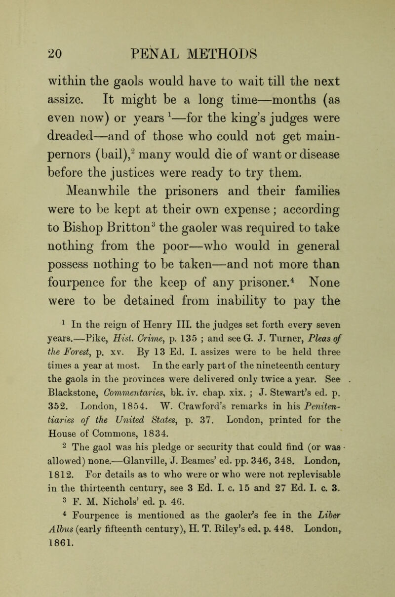 within the gaols would have to wait till the next assize. It might be a long time—months (as even now) or years ^—for the king’s judges were dreaded—and of those who could not get main- pernors (bail),^ many would die of want or disease before the justices were ready to try them. Meanwhile the prisoners and their families were to be kept at their own expense; according to Bishop Britton^ the gaoler was required to take nothing from the poor—who w^ould in general possess nothing to be taken—and not more than fourpence for the keep of any prisoner.^ None were to be detained from inability to pay the ^ In the reign of Henry III. the judges set forth every seven years.—Pike, Hist. Crime, p. 135 ; and seeG. J. Turner, Pleas of the Forest, p. xv. By 13 Ed. I. assizes were to be held three times a year at most. In the early part of the nineteenth century the gaols in the provinces were delivered only twice a year. See Blackstone, Commentaries, bk. iv. chap. xix. ; J. Stewart’s ed. p. 352. London, 1854. W. Crawford’s remarks in his Peniten- tiaries of the United States, p. 37. London, printed for the House of Commons, 1834. 2 The gaol was his pledge or security that could find (or was • allowed) none.—Glanville, J. Beanies’ ed. pp. 346, 348. London, 1812. For details as to who were or who were not replevisable in the thirteenth century, see 3 Ed. I. c. 15 and 27 Ed. I. c. 3. 3 F. M. Nichols’ ed. p. 46. ^ Fourpence is mentioned as the gaoler’s fee in the Liher Albus (early fifteenth century), H. T. Riley’s ed. p. 448. London, 1861.