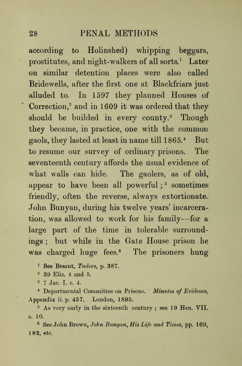 according to Holinshed) whipping beggars, prostitutes, and night-walkers of all sorts.^ Later on similar detention places were also called Bridewells, after the first one at Blackfriars just alluded to. In 1597 they planned Houses of Correction,^ and in 1609 it was ordered that they should be builded in every county,^ Though they became, in practice, one with the common gaols, they lasted at least in name till 1865.^ But to resume our survey of ordinary prisons. The seventeenth century affords the usual evidence of what walls can hide. The gaolers, as of old, appear to have been all powerful; ^ sometimes friendly, often the reverse, always extortionate. John Bunyan, during his twelve years’ incarcera- tion, was allowed to work for his family—for a large part of the time in tolerable surround- ings ; but while in the Gate House prison he was charged huge fees.® The prisoners hung ^ See Besant, Tudors^ p. 387. 39 Eliz. 4 and 5. ^ 7 Jac. I. c. 4. ^ Departmental Committee on Prisons. Minutes of Evidence, Appendix ii. p. 457. London, 1895. ^ As very early in the sixteenth centiiry ; see 19 Hen. VII. c. 10. ® See John Brown, John Bunyan, His Life and Times, pp. 169, 1 82, etc.