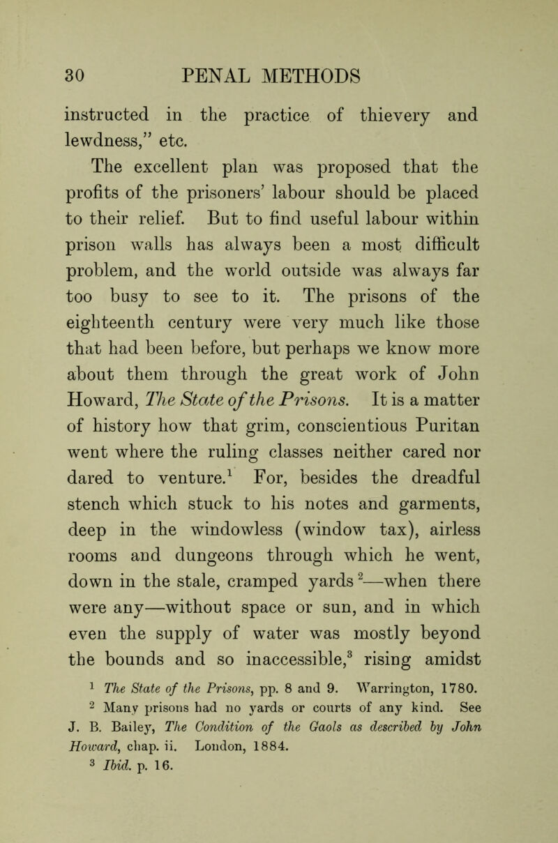 instructed in the practice of thievery and lewdness,” etc. The excellent plan was proposed that the profits of the prisoners’ labour should be placed to their relief. But to find useful labour within prison walls has always been a most difficult problem, and the world outside was always far too busy to see to it. The prisons of the eighteenth century were very much like those that had been before, but perhaps we know more about them through the great work of John Howard, The State of the Prisons, It is a matter of history how that grim, conscientious Puritan went where the ruling classes neither cared nor dared to venture.^ For, besides the dreadful stench which stuck to his notes and garments, deep in the windowless (window tax), airless rooms and dungeons through which he went, down in the stale, cramped yards ^—when there were any—without space or sun, and in which even the supply of water was mostly beyond the bounds and so inaccessible,^ rising amidst 1 The State of the Prisons, pp. 8 and 9. Warrington, 1780. 2 Many prisons had no yards or courts of any kind. See J. B. Bailey, The Condition of the Gaols as described by John Howard, chap. ii. London, 1884. 3 Ibid. p. 16.