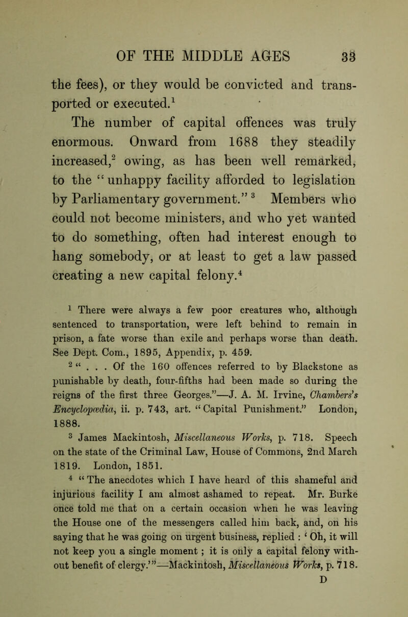 the fees), or they would be convicted and trans- ported or executed/ The number of capital offences was truly enormous. Onward from 1688 they steadily increased,^ owing, as has been well remarked, to the “unhappy facility afforded to legislation by Parliamentary government.” ^ Members who could not become ministers, and who yet wanted to do something, often had interest enough to hang somebody, or at least to get a law passed creating a new capital felony.^ 1 There were always a few poor creatures who, although sentenced to transportation, were left behind to remain in prison, a fate worse than exile and perhaps worse than death. See Dept. Com., 1895, Appendix, p. 459. 2 “ ... Of the 160 offences referred to by Blackstone as punishable by death, four-fifths had been made so during the reigns of the first three Georges.”—J. A. M. Irvine, Chamberses Encyclopcedia, ii. p. V43, art. “Capital Punishment.” London, 1888. ^ James Mackintosh, Miscellaneous Works, p. 718. Speech on the state of the Criminal Law, House of Commons, 2nd March 1819. London, 1851. ^ “ The anecdotes which I have heard of this shameful and injurious facility I am almost ashamed to repeat. Mr. Burke once told me that on a certain occasion when he was leaving the House one of the messengers called him back, and, on his saying that he was going on urgent business, replied : ‘ Oh, it will not keep you a single moment; it is only a capital felony with- out benefit of clergy.’”—Mackintosh, Miscellaneous Works, p. 718. D