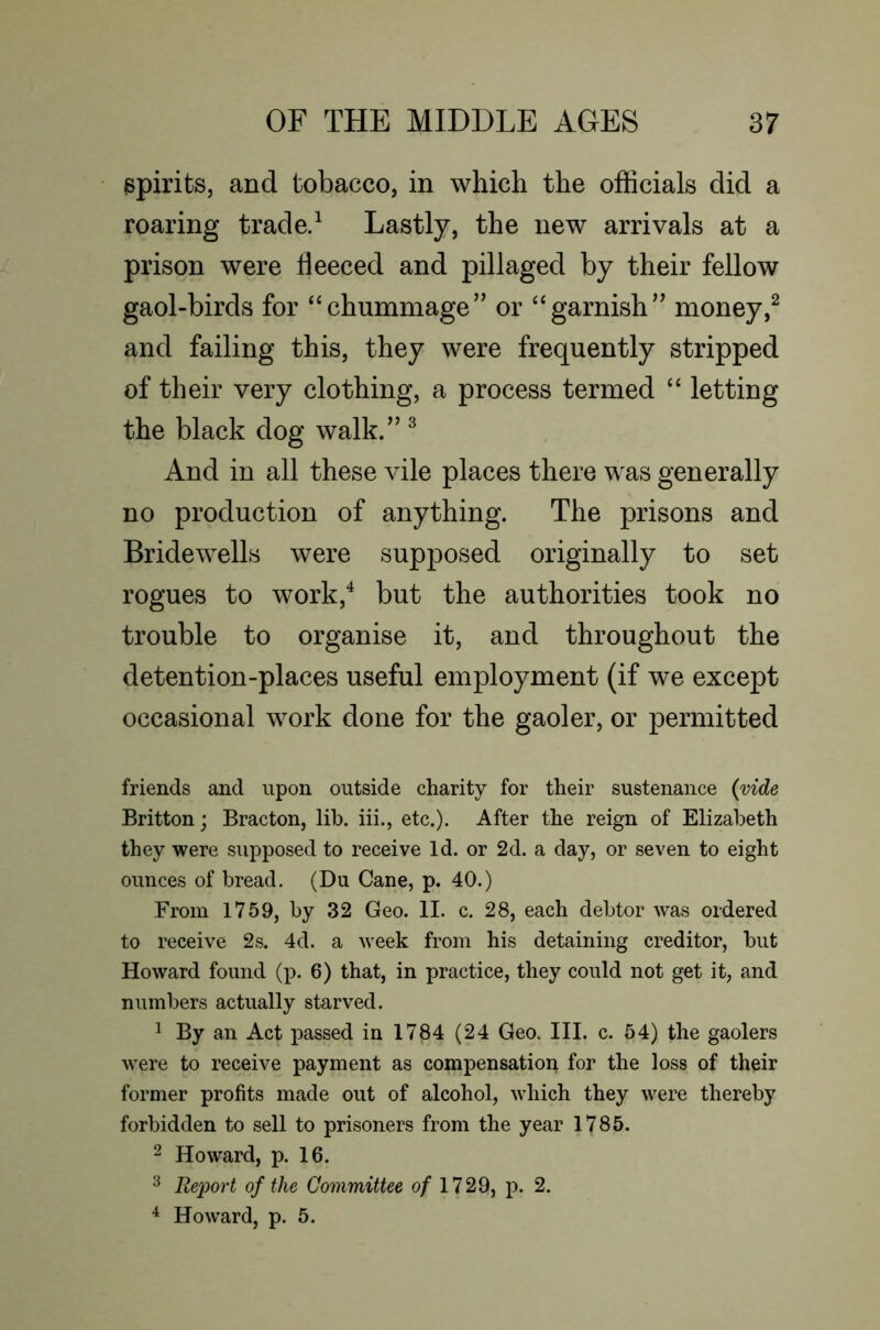 spirits, and tobacco, in which the officials did a roaring trade/ Lastly, the new arrivals at a prison were fleeced and pillaged by their fellow gaol-birds for ‘‘chummage’’ or “garnish” money and failing this, they were frequently stripped of their very clothing, a process termed “ letting the black dog walk.” ^ And in all these vile places there was generally no production of anything. The prisons and Bridewells were supposed originally to set rogues to work,^ but the authorities took no trouble to organise it, and throughout the detention-places useful employment (if we except occasional work done for the gaoler, or permitted friends and upon outside charity for their sustenance {vide Britton; Bracton, lib. iii., etc.). After the reign of Elizabeth they were supposed to receive Id. or 2d. a day, or seven to eight ounces of bread. (Du Cane, p. 40.) From 1759, by 32 Geo. II. c. 28, each debtor was ordered to receive 2s. 4d. a week from his detaining creditor, but Howard found (p. 6) that, in practice, they could not get it, and numbers actually starved. 1 By an Act j)assed in 1784 (24 Geo. III. c. 54) the gaolers were to receive payment as compensation for the loss of their former profits made out of alcohol, which they were thereby forbidden to sell to prisoners from the year 1785. 2 Howard, p. 16. ^ Reijort of the Committee o/ 1729, p. 2. ^ Howard, p. 5.