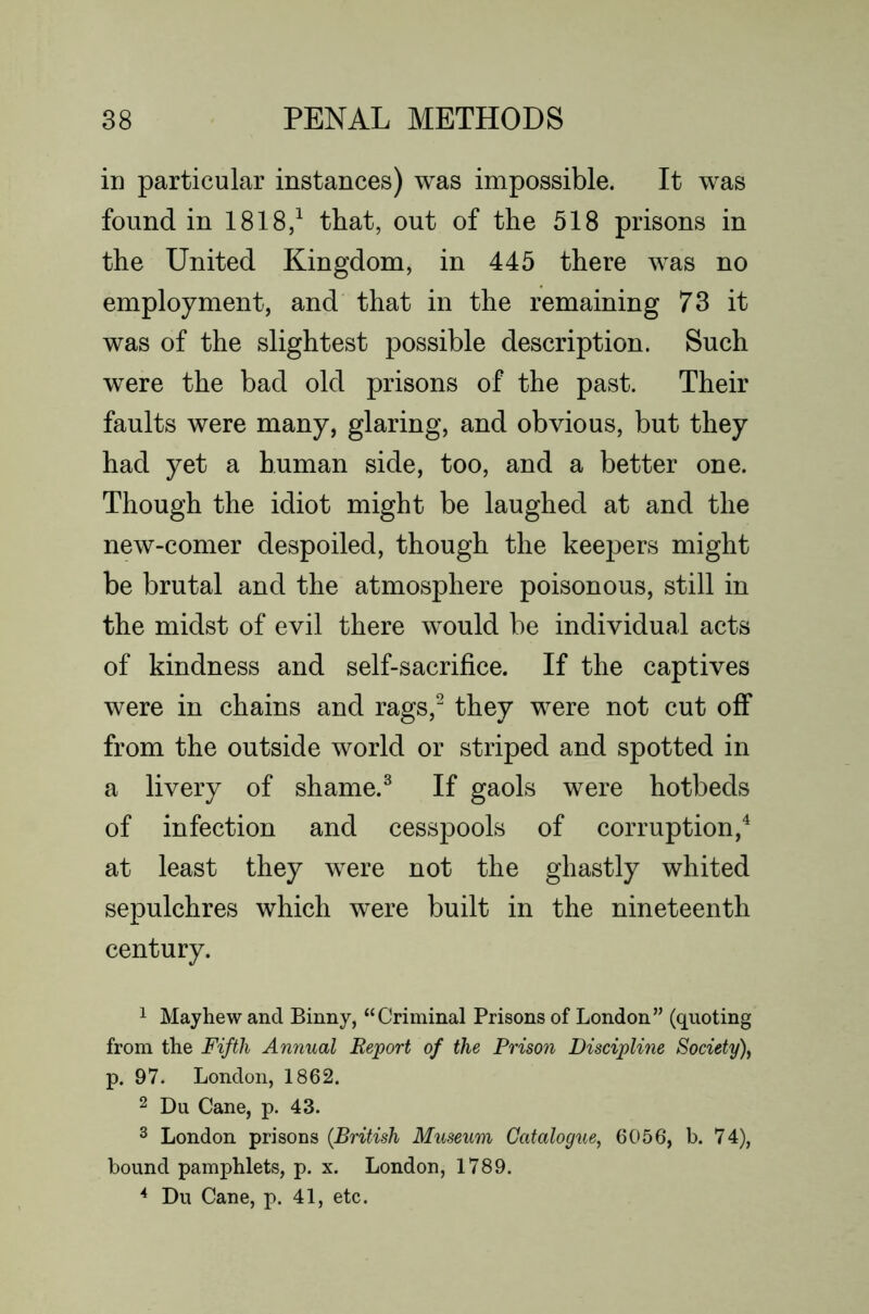 in particular instances) was impossible. It was found in 1818/ that, out of the 518 prisons in the United Kingdom, in 445 there was no employment, and that in the remaining 73 it was of the slightest possible description. Such were the bad old prisons of the past. Their faults were many, glaring, and obvious, but they had yet a human side, too, and a better one. Though the idiot might be laughed at and the new-comer despoiled, though the keepers might be brutal and the atmosphere poisonous, still in the midst of evil there would be individual acts of kindness and self-sacrifice. If the captives were in chains and rags,^ they were not cut off from the outside world or striped and spotted in a livery of shame.^ If gaols were hotbeds of infection and cesspools of corruption,^ at least they were not the ghastly whited sepulchres which were built in the nineteenth century. 1 May hew and Binny, “Criminal Prisons of London” (quoting from the Fifth Annual Eeport of the Prison Discipline Society^ p. 97. London, 1862. 2 Du Cane, p. 43. 3 London prisons {British Museum Catalogue, 6056, b. 74), bound pamphlets, p. x. London, 1789. ^ Du Cane, p. 41, etc.