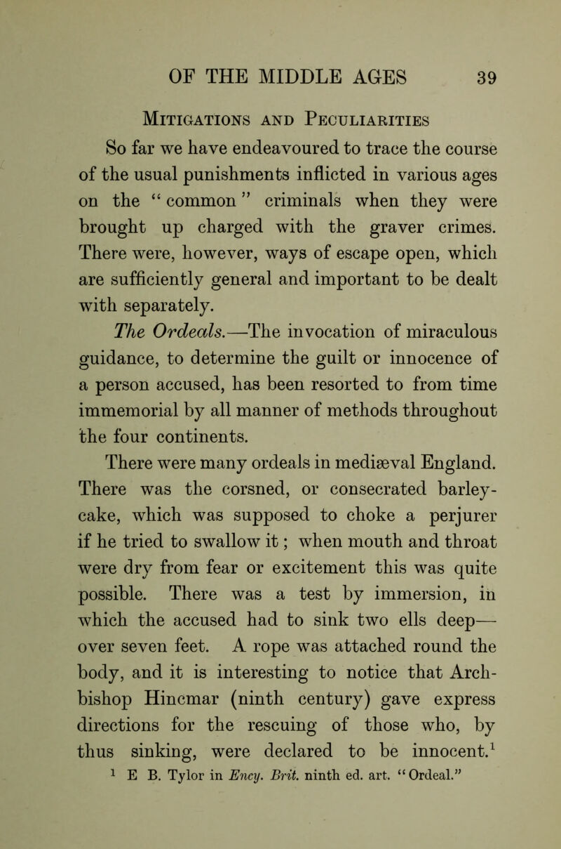 Mitigations and Peculiarities So far we have endeavoured to trace the course of the usual punishments inflicted in various ages on the ‘‘ common ” criminals when they were brought up charged with the graver crimes. There were, however, ways of escape open, which are sufficiently general and important to be dealt with separately. The Ordeals.—The invocation of miraculous guidance, to determine the guilt or innocence of a person accused, has been resorted to from time immemorial by all manner of methods throughout the four continents. There were many ordeals in mediaeval England. There was the corsned, or consecrated barley- cake, which was supposed to choke a perjurer if he tried to swallow it; when mouth and throat were dry from fear or excitement this was quite possible. There was a test by immersion, in which the accused had to sink two ells deep— over seven feet. A rope was attached round the body, and it is interesting to notice that Arch- bishop Hincmar (ninth century) gave express directions for the rescuing of those who, by thus sinking, were declared to be innocent.^ 1 E B. Tylor in Ency. Brit, ninth ed. art. “ Ordeal.”