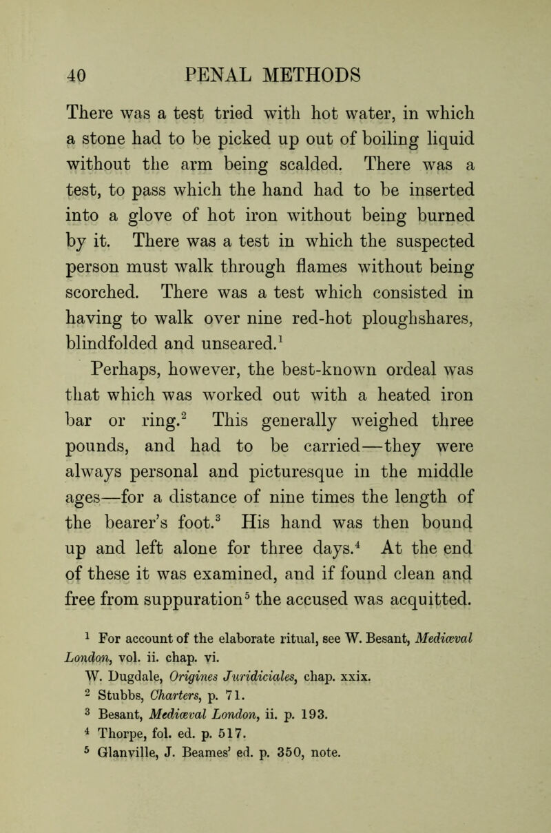 There was a test tried with hot water, in which a stone had to be picked up out of boiling liquid without the arm being scalded. There was a test, to pass which the hand had to be inserted into a glove of hot iron without being burned by it. There was a test in which the suspected person must walk through flames without being scorched. There was a test which consisted in having to walk over nine red-hot ploughshares, blindfolded and unseared. ^ Perhaps, however, the best-known ordeal was that which was worked out with a heated iron bar or ring.^ This generally weighed three pounds, and had to be carried—they were always personal and picturesque in the middle ages—for a distance of nine times the length of the bearer s foot.^ His hand was then bound up and left alone for three days.^ At the end of these it was examined, and if found clean and free from suppuration^ the accused was acquitted. ^ For account of the elaborate ritual, see W. Besant, Mediaeval London^ vol. ii. chap. vi. W. Dugdale, Origines Juridiciales^ chap. xxix. ^ Stubbs, Charters^ p. 71. 2 Besant, Mediaeval London^ ii. p. 193. ^ Thorpe, fol. ed. p. 517. ® Glanville, J. Beames’ ed. p. 360, note.