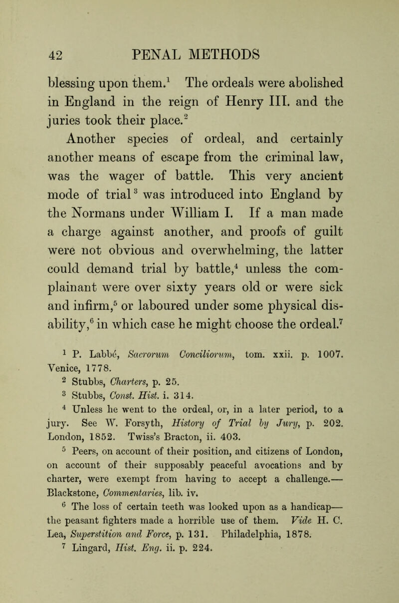 blessing upon them.^ The ordeals were abolished in England in the reign of Henry III. and the juries took their place.^ Another species of ordeal, and certainly another means of escape from the criminal law, was the wager of battle. This very ancient mode of trial ^ was introduced into England by the Normans under William I. If a man made a charge against another, and proofs of guilt were not obvious and overwhelming, the latter could demand trial by battle,^ unless the com- plainant were over sixty years old or were sick and infirm,^ or laboured under some physical dis- ability,^ in which case he might choose the ordeal.'*' 1 P. Labbe, Sacrorum Gonciliorum, tom. xxii. p. 1007. Venice, 1778. 2 Stubbs, Charters, p. 25. ^ Stubbs, Co)ist. Hist. i. 314. ^ Unless he went to the ordeal, or, in a later period, to a jury. See W. Forsyth, History of Trial hy Jury, p. 202. London, 1852. Twiss’s Bracton, ii. 403. ^ Peers, on account of their position, and citizens of London, on account of their supposably peaceful avocations and by charter, were exempt from having to accept a challenge.— Blackstone, Commentaries, lib. iv. ^ The loss of certain teeth was looked upon as a handicap— the peasant fighters made a horrible use of them. Vide H. C. Lea, Superstition and Force, p. 131. Philadelphia, 1878. Lingard, Hist. Eng. ii. p. 224.