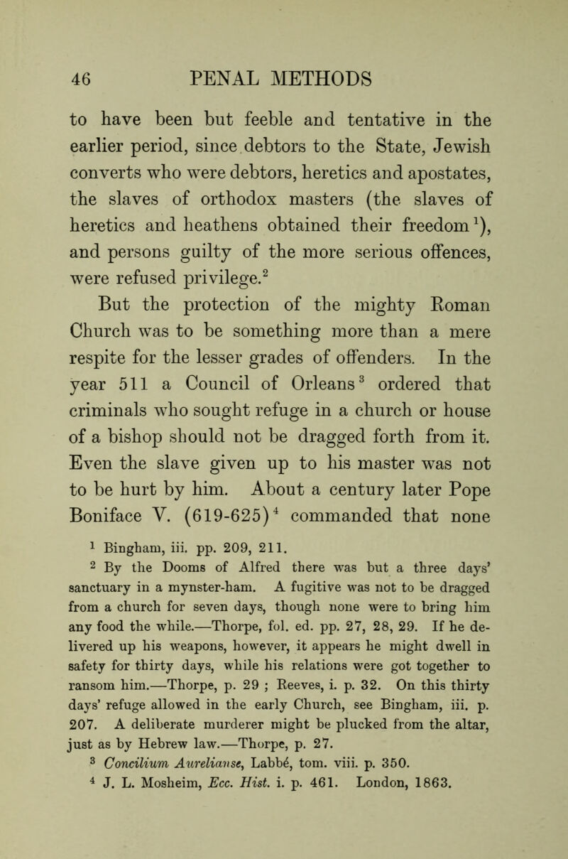 to have been but feeble and tentative in the earlier period, since.debtors to the State, Jewish converts who were debtors, heretics and apostates, the slaves of orthodox masters (the slaves of heretics and heathens obtained their freedom ^), and persons guilty of the more serious offences, were refused privilege.^ But the protection of the mighty Koman Church was to be something more than a mere respite for the lesser grades of offenders. In the year 511 a Council of Orleans^ ordered that criminals who sought refuge in a church or house of a bishop should not be dragged forth from it. Even the slave given up to his master was not to be hurt by him. About a century later Pope Boniface V. (619-625)'^ commanded that none 1 Bingham, iii. pp. 209, 211. 2 By the Dooms of Alfred there was but a three days’ sanctuary in a mynster-ham. A fugitive was not to be dragged from a church for seven days, though none were to bring him any food the while.—Thorpe, fol. ed. pp. 27, 28, 29. If he de- livered up his weapons, however, it appears he might dwell in safety for thirty days, while his relations were got together to ransom him.—Thorpe, p. 29 ; Beeves, i. p. 32. On this thirty days’ refuge allowed in the early Church, see Bingham, iii. p. 207. A deliberate murderer might be plucked from the altar, just as by Hebrew law.—Thorpe, p. 27. ^ Concilium Aurelianse^ Labb^, tom. viii. p. 350. ^ J. L. Mosheim, Ecc. Hist. i. p. 461. London, 1863.