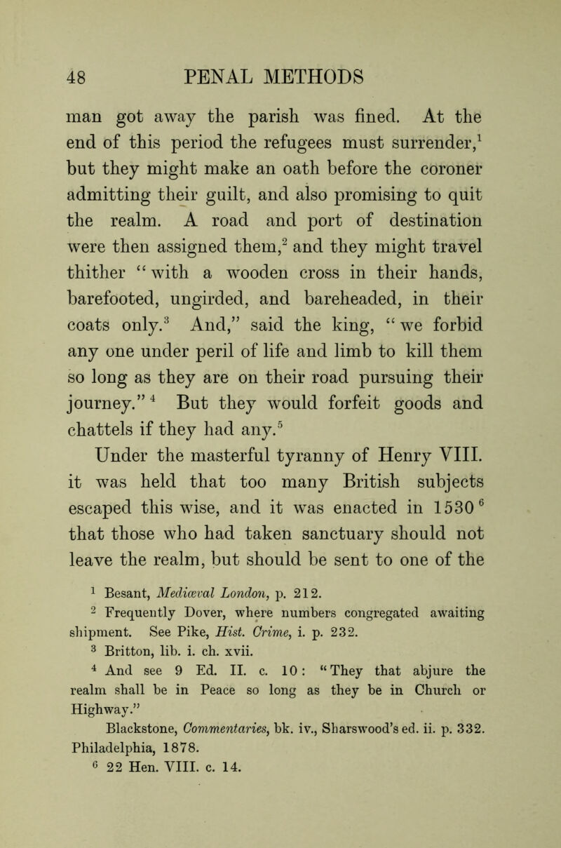 man got away the parish was fined. At the end of this period the refugees must surrender/ but they might make an oath before the coroner admitting their guilt, and also promising to quit the realm. A road and port of destination were then assigned them,^ and they might travel thither ‘‘ with a wooden cross in their hands, barefooted, ungirded, and bareheaded, in their coats only.^ And,” said the king, “ we forbid any one under peril of life and limb to kill them so long as they are on their road pursuing their journey.”^ But they would forfeit goods and chattels if they had any.^ Under the masterful tyranny of Henry VIII. it was held that too many British subjects escaped this wise, and it was enacted in 1530® that those who had taken sanctuary should not leave the realm, but should be sent to one of the 1 Besant, Mediceval London, p. 212. 2 Frequently Dover, where numbers congregated awaiting shipment. See Pike, Hist Grime, i. p. 232. 3 Britton, lib. i. ch. xvii. ^ And see 9 Ed. II. c. 10: “They that abjure the realm shall be in Peace so long as they be in Church or Highway.” Blackstone, Commentaries, bk. iv., Sharswood’s ed. ii. p. 332. Philadelphia, 1878. 6 22 Hen. VIII. c. 14.