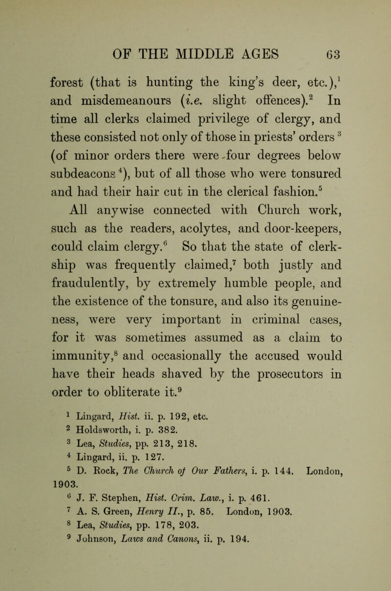 forest (that is hunting the king’s deer, etc.),^ and misdemeanours {i.e. slight offences).^ In time all clerks claimed privilege of clergy, and these consisted not only of those in priests’ orders ^ (of minor orders there were .four degrees below subdeacons ^), but of all those who were tonsured and had their hair cut in the clerical fashion.^ All anywise connected with Church work, such as the readers, acolytes, and door-keepers, could claim clergy.® So that the state of clerk- ship was frequently claimed,^ both justly and fraudulently, by extremely humble people, and the existence of the tonsure, and also its genuine- ness, were very important in criminal cases, for it was sometimes assumed as a claim to immunity,® and occasionally the accused would have their heads shaved by the prosecutors in order to obliterate it.® 1 Lingard, Hist. ii. p. 192, etc. 2 Holdsworth, i. p. 382. 3 Lea, Studies, pp. 213, 218. ^ Lingard, ii. p. 127. ^ D. Rock, The Church oj Our Fathers, i. p. 144. London, 1903. ^ J. F. Stephen, Hist. Grim. Law., i. p. 461. A. S. Green, Henry II., p. 85. London, 1903. ® Lea, Studies, pp. 178, 203. ® Johnson, Laws and Canons, ii. p. 194.