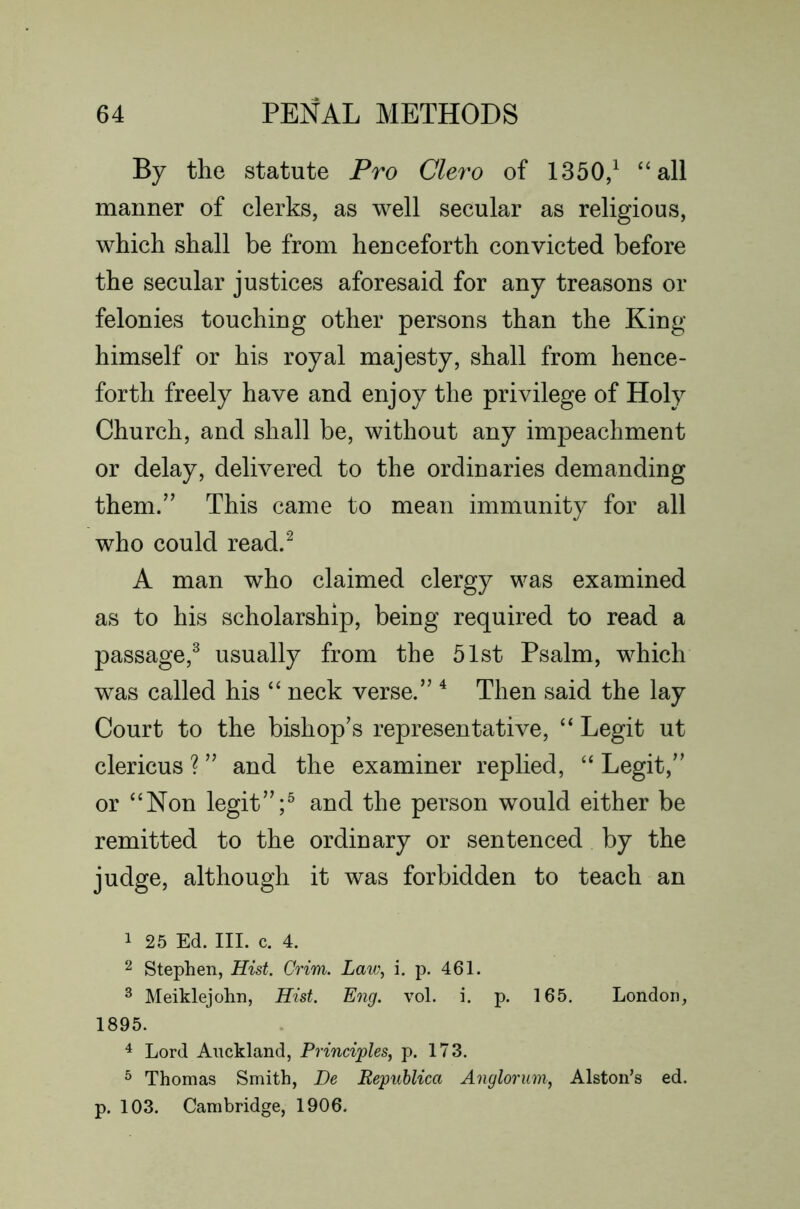 By the statute Pro Clero of 1350/ “all manner of clerks, as well secular as religious, which shall be from henceforth convicted before the secular justices aforesaid for any treasons or felonies touching other persons than the King himself or his royal majesty, shall from hence- forth freely have and enjoy the privilege of Holy Church, and shall be, without any impeachment or delay, delivered to the ordinaries demanding them.” This came to mean immunity for all who could read.^ A man who claimed clergy was examined as to his scholarship, being required to read a passage,^ usually from the 51st Psalm, which was called his “ neck verse.” ^ Then said the lay Court to the bishop’s representative, “ Legit ut clericus ? ” and the examiner replied, “ Legit,” or “Non legit”/ and the person would either be remitted to the ordinary or sentenced by the judge, although it was forbidden to teach an 1 25 Ed. III. c. 4. 2 Stephen, Hist. Crim. Laic\ i. p. 461. ^ Meiklejohn, Hist. Eng. vol. i. p. 165. London, 1895. 4 Lord Auckland, Principles, p. 173. ^ Thomas Smith, He Republica Anglorum, Alston’s ed. p. 103. Cambridge, 1906.
