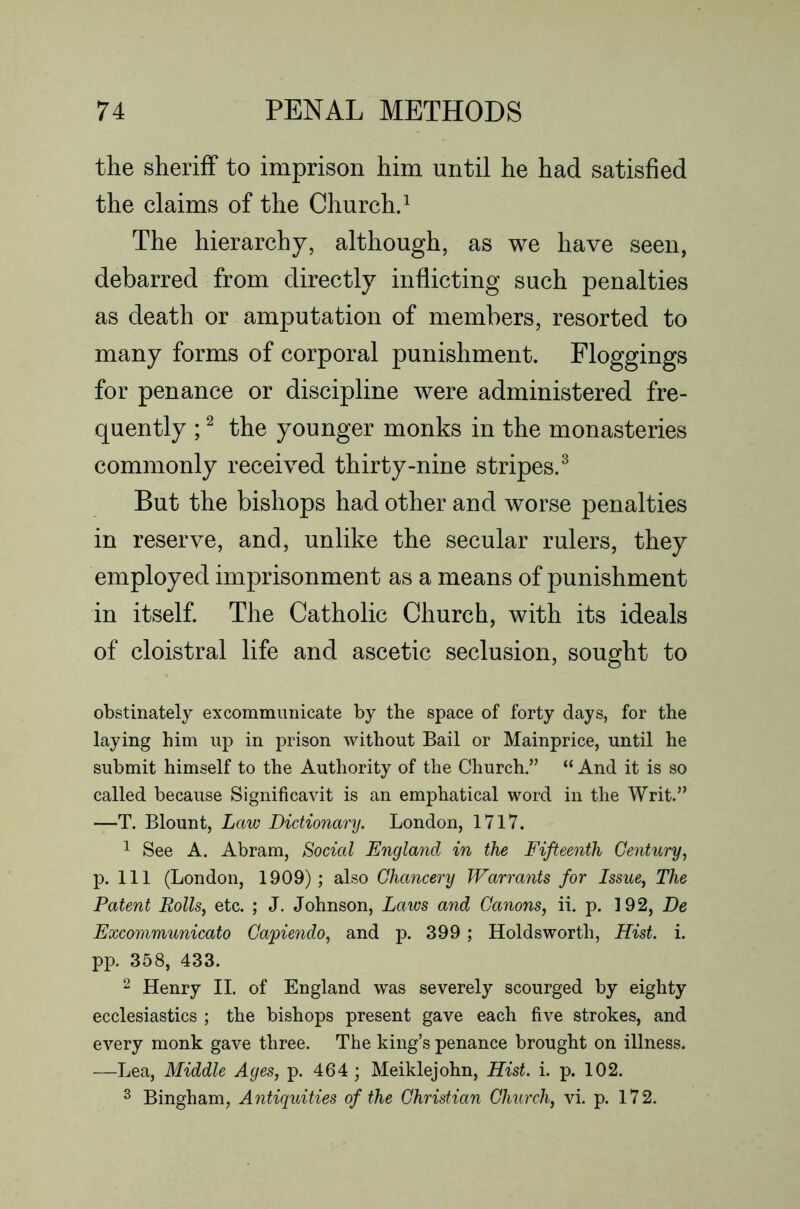 the sheriff to imprison him until he had satisfied the claims of the Churchd The hierarchy, although, as we have seen, debarred from directly inflicting such penalties as death or amputation of members, resorted to many forms of corporal punishment. Floggings for penance or discipline were administered fre- quently ; ^ the younger monks in the monasteries commonly received thirty-nine stripes.^ But the bishops had other and worse penalties in reserve, and, unlike the secular rulers, they employed imprisonment as a means of punishment in itself The Catholic Church, with its ideals of cloistral life and ascetic seclusion, sought to obstinately excommimicate by the space of forty days, for the laying him up in prison without Bail or Mainprice, until he submit himself to the Authority of the Church.” “ And it is so called because Significavit is an emphatical word in the Writ.” —T. Blount, Law Dictionary. London, 1717. ^ See A. Abram, Boded England in the Fifteenth Century, p. Ill (London, 1909); also Chancery Warrants for Issue, The Patent Rolls, etc. ; J. Johnson, Laws and Canons, ii. p. 192, De Excommunicato Capiendo, and p. 399; Holdsworth, Hist. i. p]3. 358, 433. 2 Henry II. of England was severely scourged by eighty ecclesiastics ; the bishops present gave each five strokes, and every monk gave three. The king’s penance brought on illness. —Lea, Middle Ages, p. 464; Meiklejohn, Hist. i. p. 102.