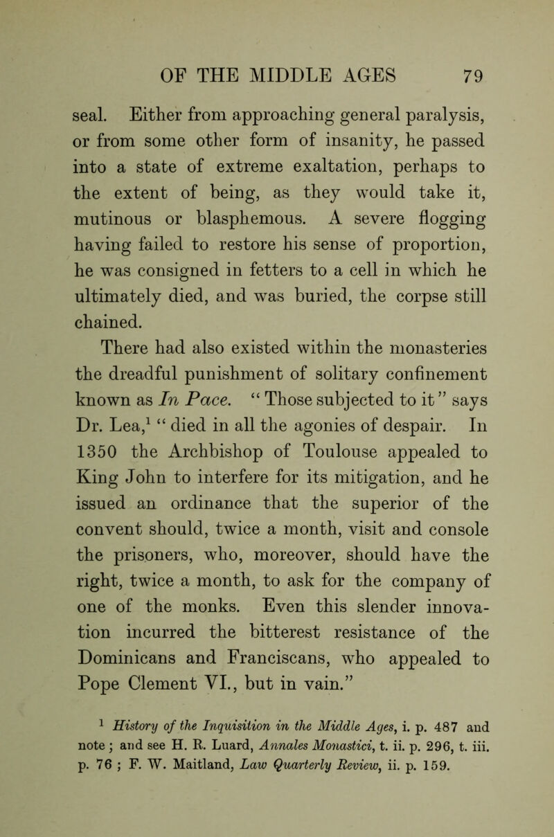 seal. Either from approaching general paralysis, or from some other form of insanity, he passed into a state of extreme exaltation, perhaps to the extent of being, as they would take it, mutinous or blasphemous. A severe flogging having failed to restore his sense of proportion, he was consigned in fetters to a cell in which he ultimately died, and was buried, the corpse still chained. There had also existed within the monasteries the dreadful punishment of solitary confinement known as In Pace. “ Those subjected to it ” says Dr. Lea,^ “ died in all the agonies of despair. In 1350 the Archbishop of Toulouse appealed to King John to interfere for its mitigation, and he issued an ordinance that the superior of the convent should, twice a month, visit and console the prisoners, who, moreover, should have the right, twice a month, to ask for the company of one of the monks. Even this slender innova- tion incurred the bitterest resistance of the Dominicans and Franciscans, who appealed to Pope Clement VI., but in vain.’’ 1 History of the Inquisition in the Middle Ages^ i. p. 487 and note ; and see H. K. Luard, Annates Monastici, t. ii. p. 296, t. iii. p. 76 ; F. W. Maitland, Law Quarterly Review^ ii. p. 159.