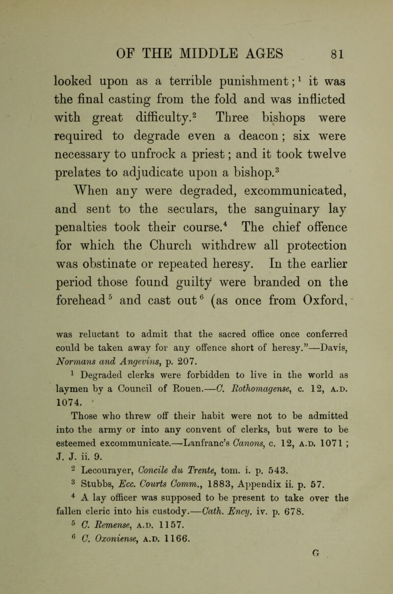 looked upon as a terrible punishment; ^ it was the final casting from the fold and was inflicted with great difficulty.^ Three bishops were required to degrade even a deacon; six were necessary to unfrock a priest; and it took twelve prelates to adjudicate upon a bishop.^ When any were degraded, excommunicated, and sent to the seculars, the sanguinary lay penalties took their course.^ The chief offence for which the Church withdrew all protection was obstinate or repeated heresy. In the earlier period those found guilty were branded on the forehead^ and cast out^ (as once from Oxford, was reluctant to admit that the sacred office once conferred could be taken away for any offence short of heresy.”—Davis, Normans and AngevinSj p. 207. 1 Degraded clerks were forbidden to live in the world as laymen by a Council of Rouen.—G. Rothomagense^ c. 12, a.d. 1074. • Those who threw off their habit were not to be admitted into the army or into any convent of clerks, but were to be esteemed excommunicate.—Lanfranc’s Canons, c. 12, a.d. 1071 ; J. J. ii. 9. 2 Lecourayer, Goncile du Trente, tom. i. p. 543. 3 Stubbs, Ecc. Courts Comm., 1883, Appendix ii. p. 67. A lay officer was supposed to be present to take over the fallen cleric into his custody.—Gath. Ency. iv. p. 678. ^ G. Remense, a.d. 1157. ^ G. Oxoniense, a.d. 1166. G