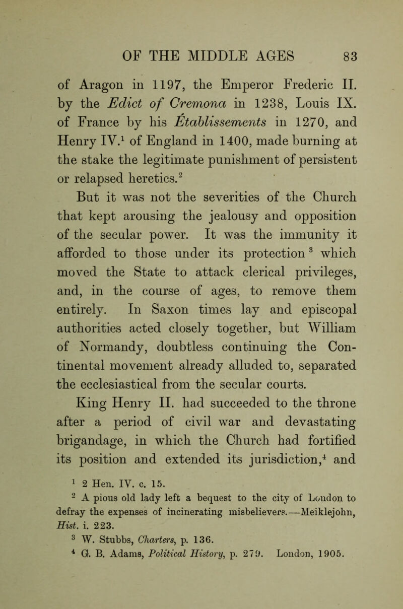 of Aragon in 1197, the Emperor Frederic II. by the Edict of Cremona in 1238, Louis IX. of France by his Etahlissements in 1270, and Henry IV.^ of England in 1400, made burning at the stake the legitimate punishment of persistent or relapsed heretics.^ But it was not the severities of the Church that kept arousing the jealousy and opposition of the secular power. It was the immunity it afforded to those under its protection ^ which moved the State to attack clerical privileges, and, in the course of ages, to remove them entirely. In Saxon times lay and episcopal authorities acted closely together, but William of Normandy, doubtless continuing the Con- tinental movement already alluded to, separated the ecclesiastical from the secular courts. King Henry II. had succeeded to the throne after a period of civil war and devastating brigandage, in which the Church had fortified its position and extended its jurisdiction,^ and 1 2 Hen. IV. c. 15. 2 A pious old lady left a bequest to the city of London to defray the expenses of incinerating misbelievers.—Meiklejohn, Hist. i. 223. 3 W. Stubbs, Charters^ p. 136. ^ G. B. Adams, Political History, p. 27D. London, 1905.