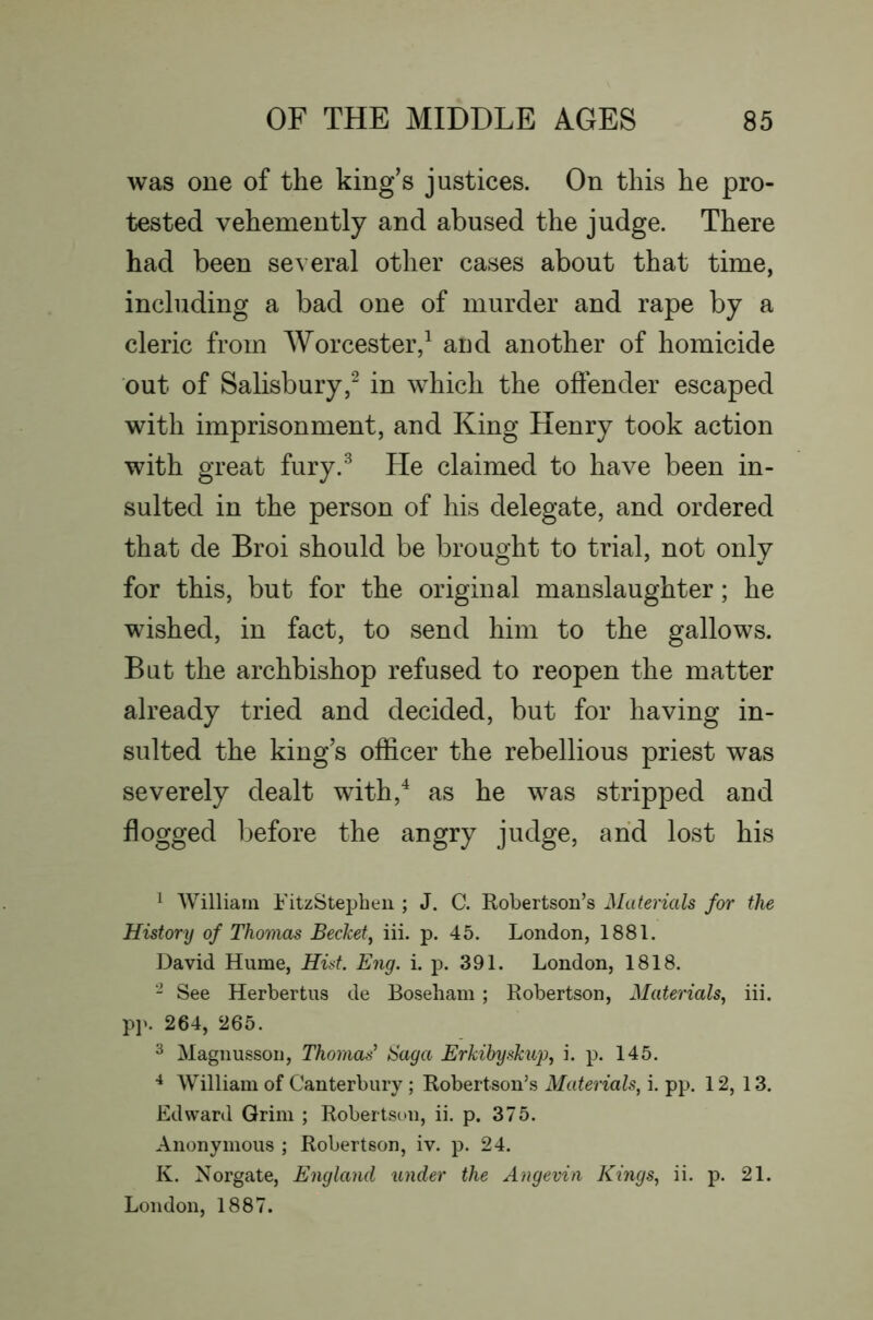 was one of the king’s justices. On this he pro- tested vehemently and abused the judge. There had been several other cases about that time, including a bad one of murder and rape by a cleric from Worcester/ and another of homicide out of Salisbury,^ in which the oflender escaped with imprisonment, and King Henry took action with great fury.^ He claimed to have been in- sulted in the person of his delegate, and ordered that de Broi should be brought to trial, not only for this, but for the original manslaughter; he wished, in fact, to send him to the gallows. But the archbishop refused to reopen the matter already tried and decided, but for having in- sulted the king’s officer the rebellious priest was severely dealt with,'^ as he was stripped and flogged Ijefore the angry judge, arid lost his 1 William FitzStepbeii ; J. C. Robertson’s Materials for the History of Thomas Becket^ iii. p. 45. London, 1881. David Hume, Hist. Eng. i. p. 391. London, 1818. - See Herbertus de Boseliam ; Robertson, Materials., iii. pp. 264, 265. ^ Magnusson, Thomas' Saga Erkibyskup, i. p. 145. William of Canterbury ; Robertson’s Materials, i. pp. 12, 13. Edward Grim ; Robertson, ii. p. 375. Anonymous ; Robertson, iv. p. 24. K. Norgate, England under the Angevin Kings, ii. p. 21. London, 1887.