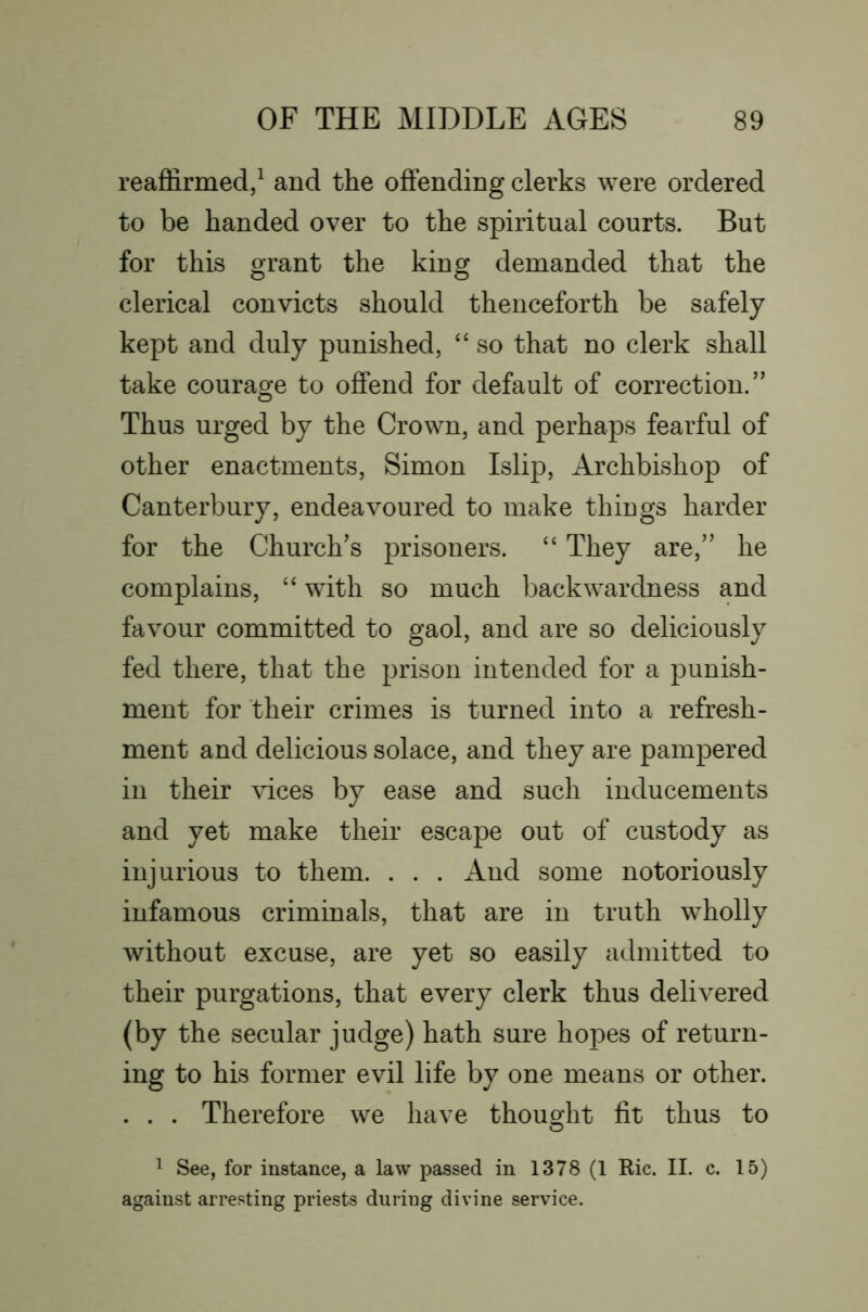 reaffirmed/ and the offending clerks were ordered to be handed over to the spiritual courts. But for this orant the kinor demanded that the o o clerical convicts should thenceforth be safely kept and duly punished, “ so that no clerk shall take courage to offend for default of correction.” Thus urged by the Crown, and perhaps fearful of other enactments, Simon Islip, Archbishop of Canterbury, endeavoured to make things harder for the Church’s prisoners. “ They are,” he complains, “ with so much backwardness and favour committed to gaol, and are so deliciously fed there, that the prison intended for a punish- ment for their crimes is turned into a refresh- ment and delicious solace, and they are pampered in their vices by ease and such inducements and yet make their escape out of custody as injurious to them. . . . And some notoriously infamous criminals, that are in truth wholly without excuse, are yet so easily admitted to their purgations, that every clerk thus delivered (by the secular judge) hath sure hopes of return- ing to his former evil life by one means or other. . . . Therefore we have thought fit thus to ^ See, for instance, a law passed in 1378 (1 Ric. II. c. 15) against arresting priests during divine service.