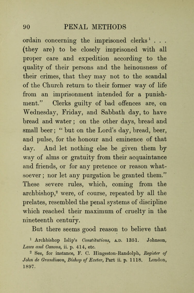 ordain concerning the imprisoned clerks^ . . . (they are) to be closely imprisoned with all proper care and expedition according to the quality of their persons and the heinousness of their crimes, that they may not to the scandal of the Church return to their former way of life from an imprisonment intended for a punish- ment.’’ Clerks guilty of bad offences are, on Wednesday, Friday, and Sabbath day, to have bread and water; on the other days, bread and small beer; but on the Lord’s day, bread, beer, and pulse, for the honour and eminence of that day. And let nothing else be given them by way of alms or gratuity from their acquaintance and friends, or for any pretence or reason what- soever ; nor let any purgation be granted them.” These severe rules, which, coming from the archbishop,^ were, of course, repeated by all the prelates, resembled the penal systems of discipline which reached their maximum of cruelty in the nineteenth century. But there seems good reason to believe that 1 Archbishop Islip’s Constitutions^ a.d. 1351. Johnson, Laws and Canons^ ii. p. 414, etc. 2 See, for instance, F. C. Hingeston-Kandolph, Register of John de Grandisson, Bishop of Exeter^ Part ii. p. 1118. London, 1897.