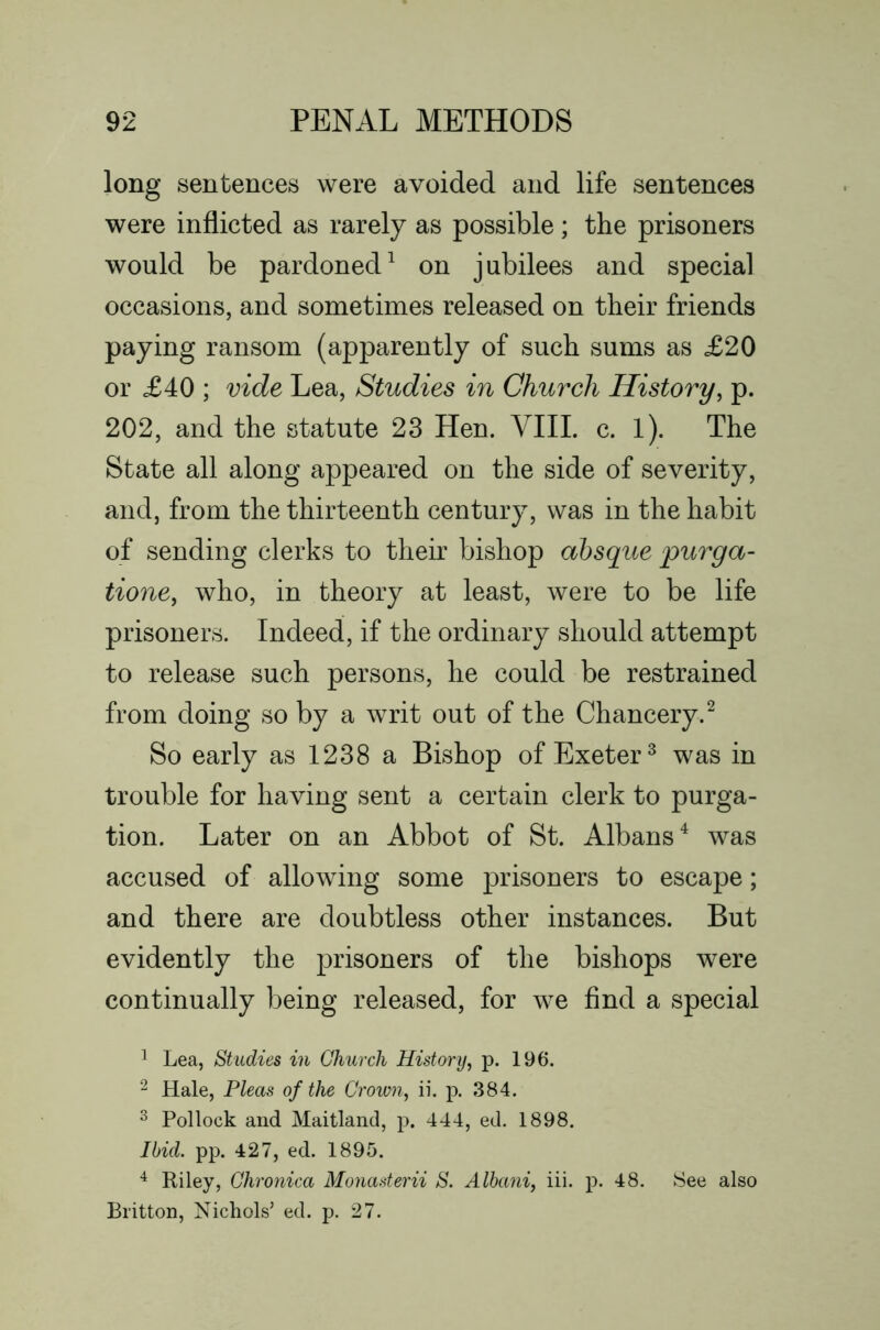 long sentences were avoided and life sentences were inflicted as rarely as possible; the prisoners would be pardoned^ on jubilees and special occasions, and sometimes released on their friends paying ransom (apparently of such sums as £20 or £40 ; vide Lea, Studies in Church History^ p. 202, and the statute 23 Hen. YllL c. l). The State all along appeared on the side of severity, and, from the thirteenth century, was in the habit of sending clerks to their bishop absque purga- tione, who, in theory at least, were to be life prisoners. Indeed, if the ordinary should attempt to release such persons, he could be restrained from doing so by a writ out of the Chancery.^ So early as 1238 a Bishop of Exeter^ was in trouble for having sent a certain clerk to purga- tion. Later on an Abbot of St. Albans^ was accused of allowing some prisoners to escape; and there are doubtless other instances. But evidently the prisoners of the bishops were continually being released, for we find a special 1 Lea, Studies in Church History, p. 196. 2 Hale, Pleas of the Crown, ii. p. 384. ^ Pollock and Maitland, p. 444, ed. 1898. Ibid. pp. 427, ed. 1895. ^ Riley, Chronica Monasterii S. Alhani, iii. j). 48. See also Britton, Nichols’ ed. p. 27.