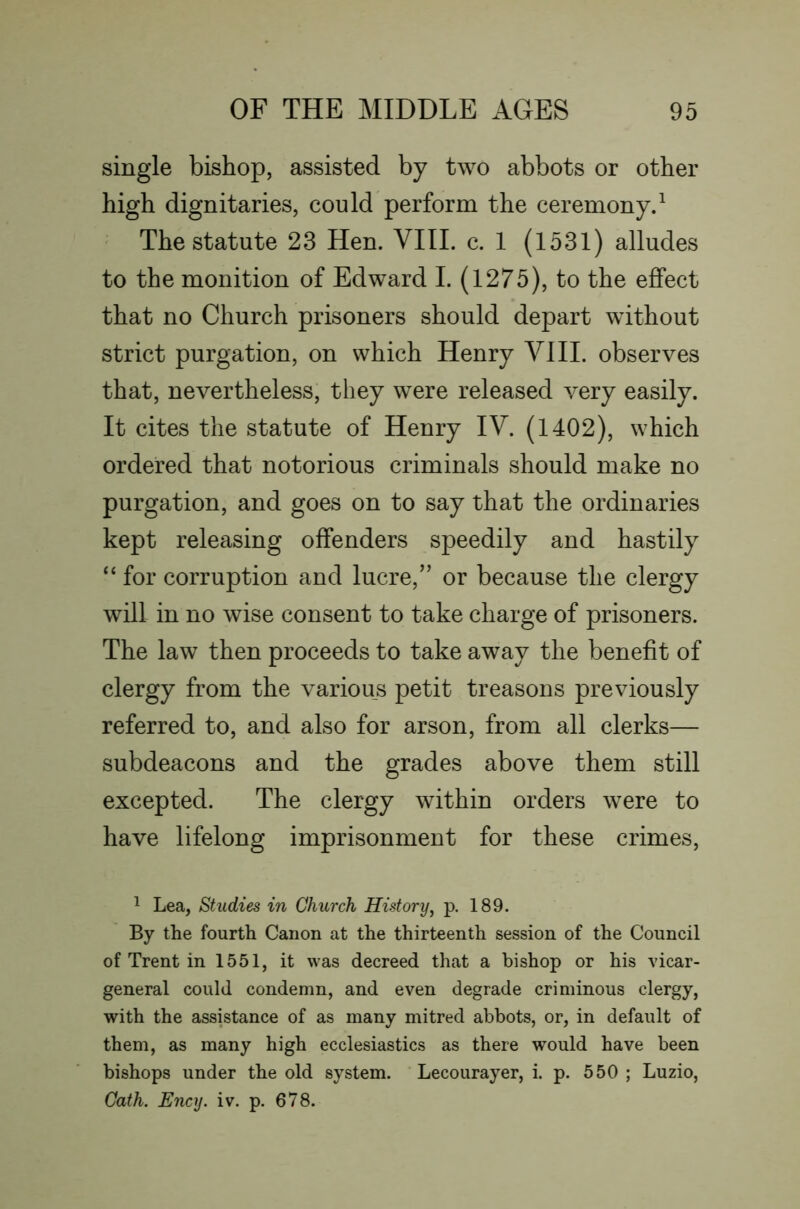 single bishop, assisted by two abbots or other high dignitaries, could perform the ceremonyd The statute 23 Hen. VIII. c. I (1531) alludes to the monition of Edward I. (1275), to the effect that no Church prisoners should depart without strict purgation, on which Henry VIII. observes that, nevertheless, they were released very easily. It cites the statute of Henry IV. (1402), which ordered that notorious criminals should make no purgation, and goes on to say that the ordinaries kept releasing offenders speedily and hastily “ for corruption and lucre,” or because the clergy will in no wise consent to take charge of prisoners. The law then proceeds to take away the benefit of clergy from the various petit treasons previously referred to, and also for arson, from all clerks— subdeacons and the grades above them still excepted. The clergy within orders were to have lifelong imprisonment for these crimes, ^ Lea, Studies in Church History^ p. 189. By the fourth Canon at the thirteenth session of the Council of Trent in 1551, it was decreed that a bishop or his vicar- general could condemn, and even degrade criminous clergy, with the assistance of as many mitred abbots, or, in default of them, as many high ecclesiastics as there would have been bishops under the old system. Lecourayer, i. p. 550 ; Luzio, Gath. Ency. iv. p. 678.